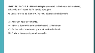 (IBGP - 2017 - CISSUL - MG - Psicologo) Você está trabalhando em um texto,
utilizando o MS Word 2010, versão português.
Ao utilizar a tecla de atalho “CTRL + O”, essa funcionalidade irá:
(A) Abrir um novo documento.
(B) Salvar o documento em que você está trabalhando.
(C) Fechar o documento em que você está trabalhando.
(D) Enviar o documento para impressão.
 