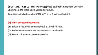 (IBGP - 2017 - CISSUL - MG - Psicologo) Você está trabalhando em um texto,
utilizando o MS Word 2010, versão português.
Ao utilizar a tecla de atalho “CTRL + O”, essa funcionalidade irá:
(A) Abrir um novo documento.
(B) Salvar o documento em que você está trabalhando.
(C) Fechar o documento em que você está trabalhando.
(D) Enviar o documento para impressão.
 