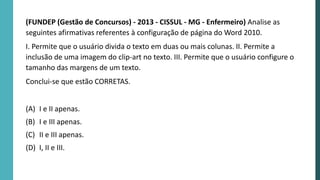 (FUNDEP (Gestão de Concursos) - 2013 - CISSUL - MG - Enfermeiro) Analise as
seguintes afirmativas referentes à configuração de página do Word 2010.
I. Permite que o usuário divida o texto em duas ou mais colunas. II. Permite a
inclusão de uma imagem do clip-art no texto. III. Permite que o usuário configure o
tamanho das margens de um texto.
Conclui-se que estão CORRETAS.
(A) I e II apenas.
(B) I e III apenas.
(C) II e III apenas.
(D) I, II e III.
 