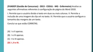 (FUNDEP (Gestão de Concursos) - 2013 - CISSUL - MG - Enfermeiro) Analise as
seguintes afirmativas referentes à configuração de página do Word 2010.
I. Permite que o usuário divida o texto em duas ou mais colunas. II. Permite a
inclusão de uma imagem do clip-art no texto. III. Permite que o usuário configure o
tamanho das margens de um texto.
Conclui-se que estão CORRETAS.
(A) I e II apenas.
(B) I e III apenas.
(C) II e III apenas.
(D) I, II e III.
 