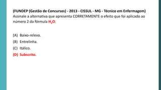 (FUNDEP (Gestão de Concursos) - 2013 - CISSUL - MG - Técnico em Enfermagem)
Assinale a alternativa que apresenta CORRETAMENTE o efeito que foi aplicado ao
número 2 da fórmula H2O.
(A) Baixo-relevo.
(B) Entrelinha.
(C) Itálico.
(D) Subscrito.
 