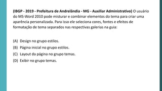 (IBGP - 2019 - Prefeitura de Andrelândia - MG - Auxiliar Administrativo) O usuário
do MS-Word 2010 pode misturar e combinar elementos do tema para criar uma
aparência personalizada. Para isso ele seleciona cores, fontes e efeitos de
formatação de tema separados nas respectivas galerias na guia:
(A) Design no grupo estilos.
(B) Página inicial no grupo estilos.
(C) Layout da página no grupo temas.
(D) Exibir no grupo temas.
 
