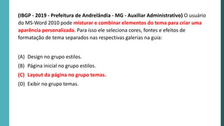 (IBGP - 2019 - Prefeitura de Andrelândia - MG - Auxiliar Administrativo) O usuário
do MS-Word 2010 pode misturar e combinar elementos do tema para criar uma
aparência personalizada. Para isso ele seleciona cores, fontes e efeitos de
formatação de tema separados nas respectivas galerias na guia:
(A) Design no grupo estilos.
(B) Página inicial no grupo estilos.
(C) Layout da página no grupo temas.
(D) Exibir no grupo temas.
 