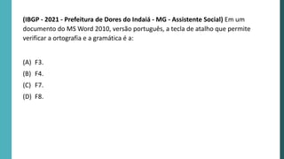 (IBGP - 2021 - Prefeitura de Dores do Indaiá - MG - Assistente Social) Em um
documento do MS Word 2010, versão português, a tecla de atalho que permite
verificar a ortografia e a gramática é a:
(A) F3.
(B) F4.
(C) F7.
(D) F8.
 