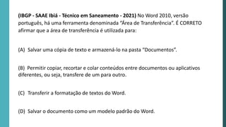 (IBGP - SAAE Ibiá - Técnico em Saneamento - 2021) No Word 2010, versão
português, há uma ferramenta denominada “Área de Transferência”. É CORRETO
afirmar que a área de transferência é utilizada para:
(A) Salvar uma cópia de texto e armazená-lo na pasta “Documentos”.
(B) Permitir copiar, recortar e colar conteúdos entre documentos ou aplicativos
diferentes, ou seja, transfere de um para outro.
(C) Transferir a formatação de textos do Word.
(D) Salvar o documento como um modelo padrão do Word.
 