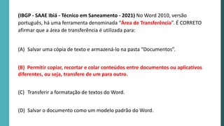 (IBGP - SAAE Ibiá - Técnico em Saneamento - 2021) No Word 2010, versão
português, há uma ferramenta denominada “Área de Transferência”. É CORRETO
afirmar que a área de transferência é utilizada para:
(A) Salvar uma cópia de texto e armazená-lo na pasta “Documentos”.
(B) Permitir copiar, recortar e colar conteúdos entre documentos ou aplicativos
diferentes, ou seja, transfere de um para outro.
(C) Transferir a formatação de textos do Word.
(D) Salvar o documento como um modelo padrão do Word.
 
