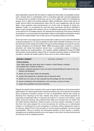 High expectations assume that the teacher is always the final arbiter of acceptable achieve-
ment, whereas there is considerable merit in promoting pupil self- and peer-assessment.
The requirement to maintain a brisk pace can turn into a gallop unless it is moderated by
pauses, time to reflect and probing questions. Many practitioners reserve their praise for
pupils’ genuine effort and perseverance rather than for mere engagement with the work.
Again, many questions arise spontaneously out of the work as opposed to being pre-
designed. Finally, it is sometimes the case that adult intervention should be withheld to
allow a pupil to grapple with problems and try out different approaches rather than relying
on the teacher for immediate answers. So whereas the broad thrust of the advice offered in
the guidance is uncontroversial, its interpretation relies on a thoughtful consideration of each
point and its implementation has to take account of prevailing classroom priorities.
There have been encouraging signs that central policy-makers are now aware that flexibility
of teaching approach is not only acceptable but also highly desirable if teachers are to use
the full scope of their talents and initiative. The government’s strategic document for primary
schools, Excellence and Enjoyment (DfES, 2003) advocates greater creativity in primary
education and insists that teachers should have a considerable degree of latitude in
lesson planning and implementation. The creativity website established through the DfES
(www.naction.org.uk/creativity) asserts that an increased emphasis placed on critical think-
ing skills in schools will enable pupils to focus more on their creative talents.
RESEARCH SUMMARY RESEARCH SUMMARY RESEARCH SUMMARY RESEARCH SUMMARY
Critical thinking
Fisher (2003) argues that clarity about what is involved in critical thinking is important.
She concludes that it includes the ability to:
. articulate a contextual awareness of one’s own position through identifying the impact of one’s own
influences and background;
. identify one’s own values, beliefs and assumptions;
. consider other perspectives or alternative ways of viewing the world;
. identify how one’s views can have a particular bias that privileges one view over another;
. perceive contradictions and inconsistencies in one’s own story or account of events;
. imagine other possibilities and envision alternatives.
Despite the assertion that creativity is the route to higher standards and the government’s
legitimisation of creative approaches in teaching and learning, some teachers are tentative
about employing innovative practice for fear of jeopardising national test results by
deviating from ‘teaching to the test’. Instead, they adopt a more tactical approach by
expending considerable effort in teaching set lessons in numeracy and literacy, using
highly structured teaching with predetermined tasks and activities that are locked into
the stated learning objectives. Pupils are given numerous practice examples to ensure
that they have (say) grasped the correct procedures for working out a mathematical
problem or employing the correct vocabulary in scientific writing. Assessment tends to
be rigorous, based firmly on the principle of ‘correct equals acceptable; incorrect equals
unacceptable’. Failure to achieve the anticipated standard of work results in ‘booster’
strategies such as additional adult one-to-one support, extra tuition and the reinforcement
of previous work by repeated practice.
Teachers and teaching today
5
 