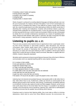 . inculcating a sense of mystery and suspense;
. slurring particular words gently;
. sounding a note of caution or uncertainty;
. whispering loudly;
. speaking briefly in a staccato manner.
Clarity of speech is achieved by avoiding slipshod language and taking particular care over
the use of consonants. For instance, the loss of the letters ‘t’ and ‘d’ from words leads to an
incoherent form of speaking that makes it more difficult for pupils to grasp what is being
said. As a result the pupils spend more effort attempting to follow the adult’s words than in
absorbing their meaning and implications. A teacher will sometimes rebuke a pupil who
requests further explanation for not listening when, in truth, the pupil was not only confused
by what was said but the way in which it was communicated. Children are also unimpressed
by adults who try to emulate contemporary expressions as a means of ingratiating them-
selves. Playground talk between older pupils in particular will often incorporate the latest
catch-phrase or slang expression; teachers are not expected to follow suit!
Listening to pupils (Q2, 4, 27)
There are many occasions when teachers have an opportunity to hear a pupil speak, includ-
ing their formal responses to open-ended questions, class discussions and informal
conversation (often outside regular lesson time). If teachers are convinced that pupils
learn through the process of expressing their thoughts and benefit from being taken
seriously by an adult, then time spent listening to them is justified. It almost goes without
saying that no adult will want to tolerate unkind comments, tittle-tattle or negative talk from
children, however eloquently expressed.
All adults need to persevere to become good listeners because it lies at the heart of effective
communication and is an essential teaching skill for every teacher because:
. it is courteous to listen carefully;
. every pupil appreciates an attentive adult;
. pupils have important things to say;
. it helps to seal adult–pupil relationships;
. it models appropriate behaviour for pupils to emulate;
. it enables adults to learn more about what pupils know and understand;
. other pupils learn from what their peers say;
. pupils may need to convey their fears and concerns;
. the teacher or TA may be the only adults in a pupil’s life prepared to show a keen interest.
Listening has to be learned and practised because most people prefer to talk rather than to
hear what others have to say. Furthermore, adults can become so preoccupied by the
feelings being aroused in them that they ‘stop hearing’. Consequently, sympathetic listening
is not sufficient; the brain also needs to be alert and fully engaged. However, as the human
brain works about three to five times faster than the tongue, it is possible to be listening
carefully, yet to find that the mind is wandering. Listening, then, relies both on self-discipline
and being convinced that the speaker has something worth hearing.
If teachers want to improve their listening ability, they must make an effort to minimise
distractions, which tend to come from three different sources: the environment, the
95
Effective communication
 