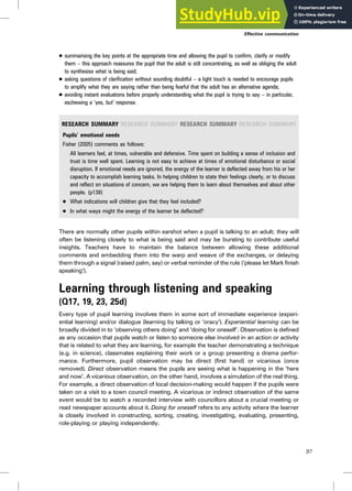 . summarising the key points at the appropriate time and allowing the pupil to confirm, clarify or modify
them – this approach reassures the pupil that the adult is still concentrating, as well as obliging the adult
to synthesise what is being said;
. asking questions of clarification without sounding doubtful – a light touch is needed to encourage pupils
to amplify what they are saying rather than being fearful that the adult has an alternative agenda;
. avoiding instant evaluations before properly understanding what the pupil is trying to say – in particular,
eschewing a ‘yes, but’ response.
RESEARCH SUMMARY RESEARCH SUMMARY RESEARCH SUMMARY RESEARCH SUMMARY
Pupils’ emotional needs
Fisher (2005) comments as follows:
All learners feel, at times, vulnerable and defensive. Time spent on building a sense of inclusion and
trust is time well spent. Learning is not easy to achieve at times of emotional disturbance or social
disruption. If emotional needs are ignored, the energy of the learner is deflected away from his or her
capacity to accomplish learning tasks. In helping children to state their feelings clearly, or to discuss
and reflect on situations of concern, we are helping them to learn about themselves and about other
people. (p138)
. What indications will children give that they feel included?
. In what ways might the energy of the learner be deflected?
There are normally other pupils within earshot when a pupil is talking to an adult; they will
often be listening closely to what is being said and may be bursting to contribute useful
insights. Teachers have to maintain the balance between allowing these additional
comments and embedding them into the warp and weave of the exchanges, or delaying
them through a signal (raised palm, say) or verbal reminder of the rule (‘please let Mark finish
speaking’).
Learning through listening and speaking
(Q17, 19, 23, 25d)
Every type of pupil learning involves them in some sort of immediate experience (experi-
ential learning) and/or dialogue (learning by talking or ‘oracy’). Experiential learning can be
broadly divided in to ‘observing others doing’ and ‘doing for oneself’. Observation is defined
as any occasion that pupils watch or listen to someone else involved in an action or activity
that is related to what they are learning, for example the teacher demonstrating a technique
(e.g. in science), classmates explaining their work or a group presenting a drama perfor-
mance. Furthermore, pupil observation may be direct (first hand) or vicarious (once
removed). Direct observation means the pupils are seeing what is happening in the ‘here
and now’. A vicarious observation, on the other hand, involves a simulation of the real thing.
For example, a direct observation of local decision-making would happen if the pupils were
taken on a visit to a town council meeting. A vicarious or indirect observation of the same
event would be to watch a recorded interview with councillors about a crucial meeting or
read newspaper accounts about it. Doing for oneself refers to any activity where the learner
is closely involved in constructing, sorting, creating, investigating, evaluating, presenting,
role-playing or playing independently.
Effective communication
97
 