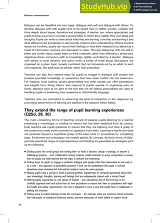 Dialogue can be classified into two types: dialogue with self and dialogue with others. To
develop dialogue with self, pupils have to be taught how to reflect, ponder, cogitate and
think deeply about issues, decisions and strategies. A teacher can, where appropriate, ask
pupils to keep a journal or compile a project folder in which they register their own ideas and
thoughts. Pupils can write or draw about what they are learning, how they are learning it and
what difference the knowledge or learning has made to their understanding. Where emotive
issues are involved, pupils can record their feelings or how their viewpoint has altered as a
result of information received and discussed in class. Through dialoguing with the self in
these and similar ways, pupils begin to think creatively rather than following a prescribed,
objectives-driven curriculum path to knowledge, tightly controlled by a teacher. Dialogue
with others is most dynamic and active when a series of small group discussions are
organised on a given topic, loosely monitored (but not intrusively so) by an adult. In such
circumstances, the adult acts as adviser rather than prescriber.
Teachers can also find creative ways for pupils to engage in dialogue with people that
possess specialist knowledge or experience that have been invited into the classroom.
For instance, local authors, sports personalities and older people can offer perceptions
and insights from ‘living history’ and respond to pupils’ queries. In organising such an
event, teachers have to be alert to the fact that not all visiting personalities are used to
handling pupils or answering their questions in child-friendly language.
Teachers who are committed to enhancing the level of interaction in the classroom by
promoting active forms of learning are typified in the sections which follow.
They extend the range of pupil learning experiences
(Q25d, 28, 30)
The most uninspiring forms of teaching consist of passive pupils listening to a teacher
presenting a monologue or reading an extract that has been detached from its context.
Drab teachers ask pupils questions to ensure that they are listening and have a grasp of
the content but rarely invite comment or questions from them. Learning is sterile and does
not penetrate beyond a superficial grasp of the basic facts or procedures for completing
tasks. Excitement and enthusiasm are notably absent. By contrast, dynamic forms of dialo-
gue that extend the range of pupil experience and thinking are generated by strategies such
as the following.
. Dividing pupils into small groups and inviting them to make a decision, design a strategy, or answer a
challenging question – such collaborative activity requires careful attention to group composition to ensure
that the pupils are well-matched and the topic is relevant and interesting.
. Finding ways for pupils to engage in authentic dialogue with people other than classmates on the web or
by e-mail – this approach is particularly powerful if links can be established with pupils in schools
elsewhere (even overseas) but intra-school systems serve the same purpose.
. Making pupils keep a journal or build a learning portfolio (handwritten or computer-generated) about their
own knowledge, thoughts, learning and feelings that are subsequently shared with a trusted friend.
. Offering pupils experiences to visit places of interest – any educational visit of this kind has to be
carefully organised and each school has its own procedures to ensure that there is compliance with legal
and health and safety requirements. The visit is designed in such a way that pupils have to collaborate in
seeking out answers.
. Finding ways to extend learning across the curriculum – for example, there are numerous drama activities
that help pupils to understand historical events, promote awareness of other beliefs or explore moral
98
Effective communication
 