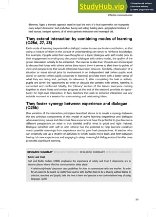 dilemmas. Again, a thematic approach based on (say) the work of a local supermarket can incorporate
many subject dimensions: food production, buying and selling, building plans, geographical locations of
food sources, transport systems, all of which generate enthusiasm and meaningful talk.
They extend interaction by combining modes of learning
(Q25d, 27, 28)
Each mode of learning (experiential or dialogic) makes its own particular contribution, so that
using a mixture of them in the pursuit of understanding can serve to reinforce knowledge.
For example, if pupils write their own thoughts on a topic (dialogue with self mode) prior to
their engagement in small group discussion (dialogue with others mode), the quality of the
group discussion is likely to be enhanced. The reverse is also true: if pupils are encouraged
to discuss their ideas with others before they record them it serves to alert them to points of
view and perspectives that would otherwise have been obscure. Similarly, observation of a
situation or visual stimuli prior to involvement in an independent task (when pupils work
alone) or activity (when pupils cooperate in learning) provides them with a better sense of
what they are doing and, perhaps, its relevance. If, after completing the task or activity,
pupils are given the opportunity to write or discuss the content with others, learning is
cemented and reinforced. Ideally, the ‘plenary’ section of the lesson (everyone coming
together to share ideas and review progress at the end of the session) provides an oppor-
tunity for high-level interaction. In fact, teachers that seek to enhance interaction use any
suitable moment in a session for summarising and celebrating ideas.
They foster synergy between experience and dialogue
(Q25b)
One variation of the interaction principles described above is to create a synergy between
the two principal components of this model of active learning (experience and dialogue)
when examining issues and dilemmas. New experiences have the potential to give learners a
different perspective on what is true (beliefs) and/or what is good and right (values).
Dialogue (whether with self or with others) has the potential to help learners construct
many possible meanings from experience and to gain fresh perspectives. A teacher who
can creatively set up a rhythm of activities in which pupils move back and forth between
having rich new experiences and engaging in deep, meaningful dialogue about familiar ones
promotes significant learning.
RESEARCH SUMMARY RESEARCH SUMMARY RESEARCH SUMMARY RESEARCH SUMMARY
Safety and trust
Hart and Kindle Hodson (2004) emphasise the importance of safety and trust if classrooms are to
become places where effective communication takes place:
A relationship-based classroom uses guidelines for how to communicate with one another. In order
for all voices to be heard, no matter how loud or soft, and for there to be a sharing without blame or
criticism, teachers and [pupils] take the time to learn and practise a non-confrontational way of using
language. (p20)
Effective communication
99
 