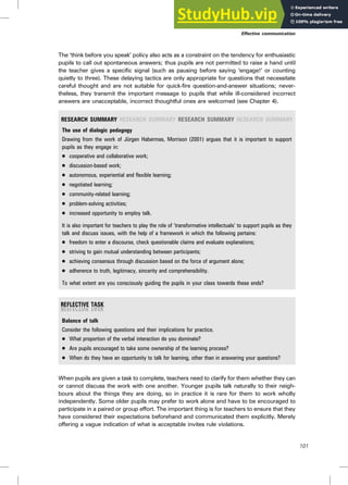 The ‘think before you speak’ policy also acts as a constraint on the tendency for enthusiastic
pupils to call out spontaneous answers; thus pupils are not permitted to raise a hand until
the teacher gives a specific signal (such as pausing before saying ‘engage!’ or counting
quietly to three). These delaying tactics are only appropriate for questions that necessitate
careful thought and are not suitable for quick-fire question-and-answer situations; never-
theless, they transmit the important message to pupils that while ill-considered incorrect
answers are unacceptable, incorrect thoughtful ones are welcomed (see Chapter 4).
RESEARCH SUMMARY RESEARCH SUMMARY RESEARCH SUMMARY RESEARCH SUMMARY
The use of dialogic pedagogy
Drawing from the work of Jürgen Habermas, Morrison (2001) argues that it is important to support
pupils as they engage in:
. cooperative and collaborative work;
. discussion-based work;
. autonomous, experiential and flexible learning;
. negotiated learning;
. community-related learning;
. problem-solving activities;
. increased opportunity to employ talk.
It is also important for teachers to play the role of ‘transformative intellectuals’ to support pupils as they
talk and discuss issues, with the help of a framework in which the following pertains:
. freedom to enter a discourse, check questionable claims and evaluate explanations;
. striving to gain mutual understanding between participants;
. achieving consensus through discussion based on the force of argument alone;
. adherence to truth, legitimacy, sincerity and comprehensibility.
To what extent are you consciously guiding the pupils in your class towards these ends?
Balance of talk
Consider the following questions and their implications for practice.
. What proportion of the verbal interaction do you dominate?
. Are pupils encouraged to take some ownership of the learning process?
. When do they have an opportunity to talk for learning, other than in answering your questions?
When pupils are given a task to complete, teachers need to clarify for them whether they can
or cannot discuss the work with one another. Younger pupils talk naturally to their neigh-
bours about the things they are doing, so in practice it is rare for them to work wholly
independently. Some older pupils may prefer to work alone and have to be encouraged to
participate in a paired or group effort. The important thing is for teachers to ensure that they
have considered their expectations beforehand and communicated them explicitly. Merely
offering a vague indication of what is acceptable invites rule violations.
Effective communication
101
 