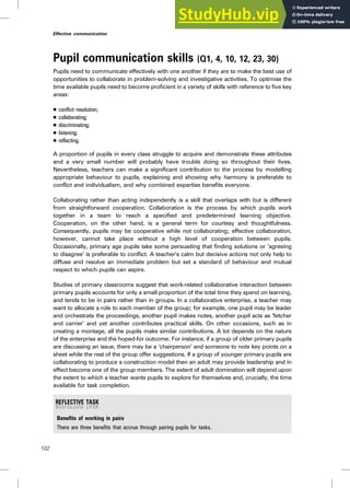 Pupil communication skills (Q1, 4, 10, 12, 23, 30)
Pupils need to communicate effectively with one another if they are to make the best use of
opportunities to collaborate in problem-solving and investigative activities. To optimise the
time available pupils need to become proficient in a variety of skills with reference to five key
areas:
. conflict resolution;
. collaborating;
. discriminating;
. listening;
. reflecting.
A proportion of pupils in every class struggle to acquire and demonstrate these attributes
and a very small number will probably have trouble doing so throughout their lives.
Nevertheless, teachers can make a significant contribution to the process by modelling
appropriate behaviour to pupils, explaining and showing why harmony is preferable to
conflict and individualism, and why combined expertise benefits everyone.
Collaborating rather than acting independently is a skill that overlaps with but is different
from straightforward cooperation. Collaboration is the process by which pupils work
together in a team to reach a specified and predetermined learning objective.
Cooperation, on the other hand, is a general term for courtesy and thoughtfulness.
Consequently, pupils may be cooperative while not collaborating; effective collaboration,
however, cannot take place without a high level of cooperation between pupils.
Occasionally, primary age pupils take some persuading that finding solutions or ‘agreeing
to disagree’ is preferable to conflict. A teacher’s calm but decisive actions not only help to
diffuse and resolve an immediate problem but set a standard of behaviour and mutual
respect to which pupils can aspire.
Studies of primary classrooms suggest that work-related collaborative interaction between
primary pupils accounts for only a small proportion of the total time they spend on learning,
and tends to be in pairs rather than in groups. In a collaborative enterprise, a teacher may
want to allocate a role to each member of the group; for example, one pupil may be leader
and orchestrate the proceedings, another pupil makes notes, another pupil acts as ‘fetcher
and carrier’ and yet another contributes practical skills. On other occasions, such as in
creating a montage, all the pupils make similar contributions. A lot depends on the nature
of the enterprise and the hoped-for outcome. For instance, if a group of older primary pupils
are discussing an issue, there may be a ‘chairperson’ and someone to note key points on a
sheet while the rest of the group offer suggestions. If a group of younger primary pupils are
collaborating to produce a construction model then an adult may provide leadership and in
effect become one of the group members. The extent of adult domination will depend upon
the extent to which a teacher wants pupils to explore for themselves and, crucially, the time
available for task completion.
Benefits of working in pairs
There are three benefits that accrue through pairing pupils for tasks.
102
Effective communication
 