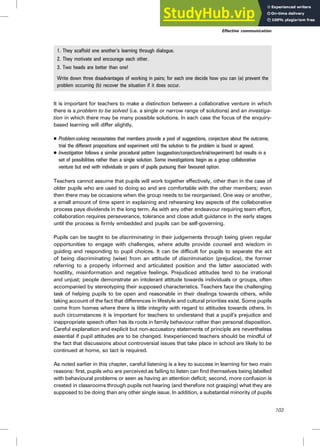 1. They scaffold one another’s learning through dialogue.
2. They motivate and encourage each other.
3. Two heads are better than one!
Write down three disadvantages of working in pairs; for each one decide how you can (a) prevent the
problem occurring (b) recover the situation if it does occur.
It is important for teachers to make a distinction between a collaborative venture in which
there is a problem to be solved (i.e. a single or narrow range of solutions) and an investiga-
tion in which there may be many possible solutions. In each case the focus of the enquiry-
based learning will differ slightly.
. Problem-solving necessitates that members provide a pool of suggestions, conjecture about the outcome,
trial the different propositions and experiment until the solution to the problem is found or agreed.
. Investigation follows a similar procedural pattern (suggestion/conjecture/trial/experiment) but results in a
set of possibilities rather than a single solution. Some investigations begin as a group collaborative
venture but end with individuals or pairs of pupils pursuing their favoured option.
Teachers cannot assume that pupils will work together effectively, other than in the case of
older pupils who are used to doing so and are comfortable with the other members; even
then there may be occasions when the group needs to be reorganised. One way or another,
a small amount of time spent in explaining and rehearsing key aspects of the collaborative
process pays dividends in the long term. As with any other endeavour requiring team effort,
collaboration requires perseverance, tolerance and close adult guidance in the early stages
until the process is firmly embedded and pupils can be self-governing.
Pupils can be taught to be discriminating in their judgements through being given regular
opportunities to engage with challenges, where adults provide counsel and wisdom in
guiding and responding to pupil choices. It can be difficult for pupils to separate the act
of being discriminating (wise) from an attitude of discrimination (prejudice), the former
referring to a properly informed and articulated position and the latter associated with
hostility, misinformation and negative feelings. Prejudiced attitudes tend to be irrational
and unjust; people demonstrate an intolerant attitude towards individuals or groups, often
accompanied by stereotyping their supposed characteristics. Teachers face the challenging
task of helping pupils to be open and reasonable in their dealings towards others, while
taking account of the fact that differences in lifestyle and cultural priorities exist. Some pupils
come from homes where there is little integrity with regard to attitudes towards others. In
such circumstances it is important for teachers to understand that a pupil’s prejudice and
inappropriate speech often has its roots in family behaviour rather than personal disposition.
Careful explanation and explicit but non-accusatory statements of principle are nevertheless
essential if pupil attitudes are to be changed. Inexperienced teachers should be mindful of
the fact that discussions about controversial issues that take place in school are likely to be
continued at home, so tact is required.
As noted earlier in this chapter, careful listening is a key to success in learning for two main
reasons: first, pupils who are perceived as failing to listen can find themselves being labelled
with behavioural problems or seen as having an attention deficit; second, more confusion is
created in classrooms through pupils not hearing (and therefore not grasping) what they are
supposed to be doing than any other single issue. In addition, a substantial minority of pupils
Effective communication
103
 
