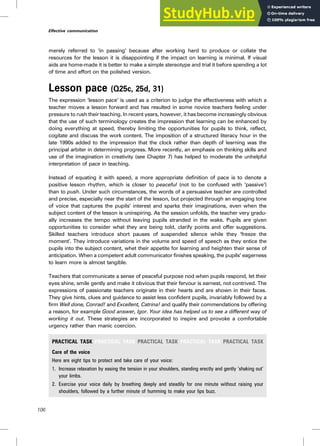 merely referred to ‘in passing’ because after working hard to produce or collate the
resources for the lesson it is disappointing if the impact on learning is minimal. If visual
aids are home-made it is better to make a simple stereotype and trial it before spending a lot
of time and effort on the polished version.
Lesson pace (Q25c, 25d, 31)
The expression ‘lesson pace’ is used as a criterion to judge the effectiveness with which a
teacher moves a lesson forward and has resulted in some novice teachers feeling under
pressure to rush their teaching. In recent years, however, it has become increasingly obvious
that the use of such terminology creates the impression that learning can be enhanced by
doing everything at speed, thereby limiting the opportunities for pupils to think, reflect,
cogitate and discuss the work content. The imposition of a structured literacy hour in the
late 1990s added to the impression that the clock rather than depth of learning was the
principal arbiter in determining progress. More recently, an emphasis on thinking skills and
use of the imagination in creativity (see Chapter 7) has helped to moderate the unhelpful
interpretation of pace in teaching.
Instead of equating it with speed, a more appropriate definition of pace is to denote a
positive lesson rhythm, which is closer to peaceful (not to be confused with ‘passive’)
than to push. Under such circumstances, the words of a persuasive teacher are controlled
and precise, especially near the start of the lesson, but projected through an engaging tone
of voice that captures the pupils’ interest and sparks their imaginations, even when the
subject content of the lesson is uninspiring. As the session unfolds, the teacher very gradu-
ally increases the tempo without leaving pupils stranded in the wake. Pupils are given
opportunities to consider what they are being told, clarify points and offer suggestions.
Skilled teachers introduce short pauses of suspended silence while they ‘freeze the
moment’. They introduce variations in the volume and speed of speech as they entice the
pupils into the subject content, whet their appetite for learning and heighten their sense of
anticipation. When a competent adult communicator finishes speaking, the pupils’ eagerness
to learn more is almost tangible.
Teachers that communicate a sense of peaceful purpose nod when pupils respond, let their
eyes shine, smile gently and make it obvious that their fervour is earnest, not contrived. The
expressions of passionate teachers originate in their hearts and are shown in their faces.
They give hints, clues and guidance to assist less confident pupils, invariably followed by a
firm Well done, Conrad! and Excellent, Catrina! and qualify their commendations by offering
a reason, for example Good answer, Igor. Your idea has helped us to see a different way of
working it out. These strategies are incorporated to inspire and provoke a comfortable
urgency rather than manic coercion.
PRACTICAL TASK PRACTICAL TASK PRACTICAL TASK PRACTICAL TASK PRACTICAL TASK
Care of the voice
Here are eight tips to protect and take care of your voice:
1. Increase relaxation by easing the tension in your shoulders, standing erectly and gently ‘shaking out’
your limbs.
2. Exercise your voice daily by breathing deeply and steadily for one minute without raising your
shoulders, followed by a further minute of humming to make your lips buzz.
106
Effective communication
 