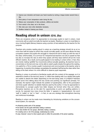 3. Improve your intonation and loosen your facial muscles by reciting a tongue twister several times a
day.
4. Drink plenty of room temperature water during the day.
5. Reduce your consumption of dairy products, caffeine and alcohol.
6. Form words in the chest, not in the throat.
7. Only raise your voice when absolutely necessary.
8. Swallow instead of clearing your throat.
Reading aloud in unison (Q10, 25a)
There are occasions when it is appropriate to encourage pupils to read in unison, most
commonly with an adult (normally the teacher) as leader. Reading in unison is most likely to
occur during English (literacy) lessons using a portion of text selected by the teacher for the
purpose.
Teachers who employ reading aloud in unison as a teaching strategy should do so at no
more than half the speed at which they would normally speak, as this pace allows the less
competent readers and pupils who struggle to interpret the text to keep up with the rest of
the class. Unfortunately, it is common for inexperienced teachers not only to speak too fast
but also to increase the rate at which they speak until they leave behind all but the most
efficient readers. As a result, some pupils appear to be reading in unison when, in fact, they
are merely making ‘goldfish’ lip movements without actually speaking. As teachers have to
concentrate on the text and may not be able to watch pupils closely throughout the reading,
it is useful for a TA to monitor pupils’ involvement and communicate to the teacher what is
happening. In practice this strategy necessitates the assistant half-facing the class rather than
sitting at the back where it is more difficult to observe pupil responses.
Reading in unison is primarily to familiarise pupils with the content of the passage, so it is
essential to dwell on the text and ‘savour’ it, rather than dealing with it so rapidly that pupils
are unable to absorb the detail. Depending on the text being used, it is helpful if teachers
spend some time talking about the key words and pointing out significant phrases. For
example, the teacher might indicate the position of apostrophes, refer to the punctuation
and draw pupils’ attention to stylistic features used by the author. It may be appropriate to
demonstrate to younger pupils how letter shapes are formed when they are written.
Perceptive teachers are on the alert for opportunities to point out spelling patterns in
words, for example how many times the letter ‘s’ appears in ‘assassinations’, the word
‘wall’ in ‘wallet’ or ‘ear’ in ‘hear’ – in fact, to use any strategy that strengthens learning
and reinforces knowledge.
Reading in unison can be made more interesting by introducing variations on the conven-
tional system, for example:
. whispering quieter parts of the passage;
. the teacher and the pupils alternately reading a sentence;
. the class divided into two groups, alternately reading a sentence;
. re-reading some or all of the passage, emphasising key words;
. using ‘character’ voices for direct speech parts to reflect the personality of the person speaking.
Effective communication
107
 