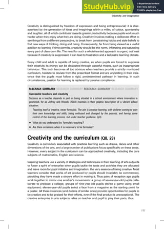 Creativity is distinguished by freedom of expression and being entrepreneurial; it is char-
acterised by the generation of ideas and imaginings within a milieu of colour, spontaneity
and laughter, all of which contribute towards greater productivity because pupils work much
harder when they enjoy what they are doing. Creativity involves making a deliberate effort to
see things from a different perspective, to break from constraining habits and stale beliefs to
find new ways of thinking, doing and being. Consequently, far from being viewed as a useful
addition to learning if time permits, creativity should be the norm, infiltrating and saturating
every part of classroom life. The need for such a wholehearted approach is urgent, not least
because if creativity is suppressed it can lead to frustration and a lacklustre learning climate.
Every child and adult is capable of being creative, so when pupils are forced to suppress
their creativity its energy can be dissipated through wasteful means, such as inappropriate
behaviour. This truth becomes all too obvious when teachers provide a strictly monitored
curriculum, hesitate to deviate from the prescribed format and are unyielding in their insis-
tence that the pupils must follow a rigid, predetermined pathway in learning. In such
circumstances, passion for learning is replaced by passive compliance.
RESEARCH SUMMARY RESEARCH SUMMARY RESEARCH SUMMARY RESEARCH SUMMARY
Successful teachers and creativity
Success as a teacher depends in part on being situated in a school environment where innovation is
promoted, for as Jeffrey and Woods (2003) maintain in their graphic description of a vibrant school
situation:
Teaching itself is creative, never formulaic. The aim is creative learning, with children coming to own
their own knowledge and skills, being enthused and changed by the process, and having some
control of the learning process, but under teacher guidance. (p3)
. What do you understand by ‘formulaic teaching’?
. Are there occasions when it is necessary to be formulaic?
Creativity and the curriculum (Q8, 23)
Creativity is commonly associated with practical learning such as drama, dance and other
dimensions of the arts, and a large number of publications focus specifically on these areas.
However, every subject in the curriculum can be approached creatively, including the core
subjects of mathematics, English and science.
Inspiring teachers use a variety of strategies and techniques in their teaching of arts subjects
to foster a spirit of enterprise when pupils tackle the tasks and activities they are allocated
and leave room for pupil initiative and imagination: the very essence of being creative. Most
teachers consider that works of art produced by pupils should invariably be commended,
providing they have made a sincere effort in making it. Thus pairs of reception age pupils
work together to mirror one another’s movements; a group of seven-year-old pupils colla-
borate to produce a collage; groups of nine-year-old pupils devise a game using small
equipment; eleven-year-old pupils select a face from a magazine as the starting point for
a poster. All these instances (and dozens of similar ones) provide opportunities for pupils to
be creative and to be praised for their efforts, even if the final product is unexceptional. The
creative enterprise in arts subjects relies on teacher and pupil to play their parts, thus:
111
Creativity and imagination
 