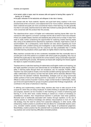 . the teacher’s ability to inspire, teach the necessary skills and organise for learning (Note: organise ‘for’
learning, not ‘of’ learning);
. the pupils’ enthusiasm for the task/activity and willingness to take risks in learning.
By contrast with the ‘dual creativity’ (teacher and pupil both being creative) in the more
practical areas of the curriculum, core subjects tend to be ‘mono-creative’, whereby teachers
teach creatively but pupils use more conventional means in their learning. It is also generally
true that in core areas, teachers tend to be rather less inclined to praise genuine effort, being
more concerned with the product than the process.
The objectives-driven nature of English and mathematics teaching leaves little room for
manoeuvre with regard to curriculum coverage and the rate at which it has to be achieved.
If there are parallel classes, teachers and assistants plan jointly and try to keep ‘in step’ from
week to week, further constraining the opportunities for exploring creative learning styles
that, owing to the additional time absorbed by exploratory methods, might lead to a lack of
synchronisation. As a consequence, some teachers are wary about organising too much
collaborative work, problem-solving and investigative or play-orientated activities, as these
approaches are time-consuming and the outcomes are less predictable than in strictly
controlled learning situations where pupil tasks are tightly linked to learning objectives.
Many teachers conclude that as time constraints necessitate that they eventually have to
provide part or all of the solution to a problem with which pupils are grappling, they may as
well lead the pupils step by step towards the correct solution using a prescriptive approach,
thereby streamlining the process. All teachers are faced with weighing time factors against
the desire to exploit innovative practice.
Teachers strive to make their teaching of mathematics and English creative and inspiring, but
the highly specified curriculum and national tests do not facilitate the same degree of flex-
ibility in learning styles (though there are exceptions; see, for example, Franklin, 2006).
Teachers may want pupils to employ more heuristic (problem-solving) approaches in (espe-
cially) mathematics and science, but fear that test results will be adversely affected if they
deviate from the standard methods. Nevertheless, strategies such as using humorously
written portions of text as the starting point for a discussion of verb use in English, visual
effects to create a sense of wonder in science, magic number bonds in mathematics, chants,
quiz times and opportunities for groups of pupils to present their findings imaginatively – all
contribute to the sense of adventure in learning.
In defining and implementing creative ideas, teachers also have to take account of the
purpose for which they are being employed. If creative thinking is equated with enterprise
and progress, teachers can be innovative in their teaching as a means of advancing pupil
learning. If, on the other hand, creative thinking is viewed as a means of remedying an
unsatisfactory situation, then inexperienced teachers in particular need close guidance.
Remedial work is traditionally associated with mastery through repetition, so the use of
creative practice to reinforce knowledge and address misconceptions is more of a high-
risk strategy, thus the need for advice from seasoned colleagues. In other words, while
enterprising creative practice is practitioner-led and allows for considerable teacher auton-
omy, remedial creative practice necessitates a high degree of professional judgement.
Nevertheless, creative practice has the potential both to accelerate achievement (enterpris-
ing practice) and correct learning difficulties (remedial practice).
112
Creativity and imagination
 