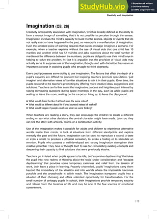 Imagination (Q8, 28)
Creativity is frequently associated with imagination, which is broadly defined as the ability to
form a mental image of something that it is not possible to perceive through the senses.
Imagination involves the mind’s capacity to build mental scenes, objects or events that do
not really exist or have happened in the past, as memory is a manifestation of imagination.
Even the simplest piece of learning requires that pupils envisage (imagine) a scenario. For
example, when a teacher explains without the use of visual aids that one child has 10
marbles and another child has 12 marbles and asks questions about the total number of
marbles or the difference between the numbers, pupils are obliged to use their mind’s eye in
helping to solve the problem. In fact it is arguable that the provision of visual aids may
actually serve to suppress use of the imagination, though used with discretion they serve an
important purpose in assisting pupils who struggle to think abstractly.
Every pupil possesses some ability to use imagination. The factors that affect the depth of a
pupil’s capacity are difficult to pinpoint but inspiring teachers promote speculation, ‘just
imagine’ and alternative views of familiar situations to stir it in their pupils. Over time, the
pupils respond to the teacher’s prompting by offering more creative ideas, suggestions and
solutions. Teachers can further assist the imaginative process and heighten pupil interest by
raising stimulating questions during spare moments in the day, such as while pupils are
waiting to leave the room, waiting on the carpet or lining up to leave the playground.
. What would dinner be like if all food were the same colour?
. What would be different about life if you bounced instead of walked?
. What would happen if people could see what we were thinking?
When teachers are reading a story, they can encourage the children to create a different
ending or say what other decisions the central character might have made. Later on, they
can link the story with artwork, drama or a construction activity.
Use of the imagination makes it possible for adults and children to experience alternative
worlds inside their minds, to look at situations from different standpoints and explore
mentally the past and the future. Imagination can be used to reproduce a sound, a taste
or even a smell, to produce a physical sensation, to evoke a feeling or to stimulate an
emotion. Pupils who possess a well-developed and strong imagination strengthen their
creative potential. They have a ‘thought tool’ to use for remodelling existing concepts and
deepening their capacity to find solutions that were previously elusive.
Teachers get irritated when pupils appear to be idle, but ‘expansive daydreaming’ that takes
the pupil into new realms of thinking about the topic under consideration and ‘escapist
daydreaming’ that provides some temporary calmness and relief from the tension of
work, both have a place in learning. Properly channelled, pupils’ imaginations carry them
beyond the immediacy of the situation and into worlds where the impossible becomes
possible and the unattainable is within reach. The imagination transports pupils into a
situation of their choosing and offers unlimited opportunity for transformation. For the
small number of unhappy pupils in school, their imaginations provide temporary security
and release from the tensions of life and may be one of the few sources of emotional
contentment.
Creativity and imagination
113
 
