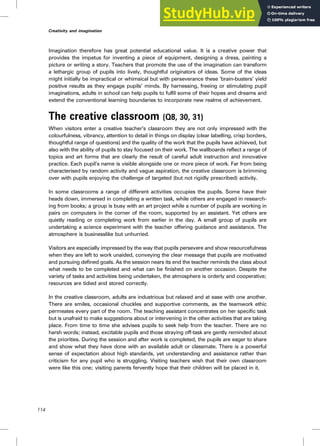 Imagination therefore has great potential educational value. It is a creative power that
provides the impetus for inventing a piece of equipment, designing a dress, painting a
picture or writing a story. Teachers that promote the use of the imagination can transform
a lethargic group of pupils into lively, thoughtful originators of ideas. Some of the ideas
might initially be impractical or whimsical but with perseverance these ‘brain-busters’ yield
positive results as they engage pupils’ minds. By harnessing, freeing or stimulating pupil
imaginations, adults in school can help pupils to fulfil some of their hopes and dreams and
extend the conventional learning boundaries to incorporate new realms of achievement.
The creative classroom (Q8, 30, 31)
When visitors enter a creative teacher’s classroom they are not only impressed with the
colourfulness, vibrancy, attention to detail in things on display (clear labelling, crisp borders,
thoughtful range of questions) and the quality of the work that the pupils have achieved, but
also with the ability of pupils to stay focused on their work. The wallboards reflect a range of
topics and art forms that are clearly the result of careful adult instruction and innovative
practice. Each pupil’s name is visible alongside one or more piece of work. Far from being
characterised by random activity and vague aspiration, the creative classroom is brimming
over with pupils enjoying the challenge of targeted (but not rigidly prescribed) activity.
In some classrooms a range of different activities occupies the pupils. Some have their
heads down, immersed in completing a written task, while others are engaged in research-
ing from books; a group is busy with an art project while a number of pupils are working in
pairs on computers in the corner of the room, supported by an assistant. Yet others are
quietly reading or completing work from earlier in the day. A small group of pupils are
undertaking a science experiment with the teacher offering guidance and assistance. The
atmosphere is businesslike but unhurried.
Visitors are especially impressed by the way that pupils persevere and show resourcefulness
when they are left to work unaided, conveying the clear message that pupils are motivated
and pursuing defined goals. As the session nears its end the teacher reminds the class about
what needs to be completed and what can be finished on another occasion. Despite the
variety of tasks and activities being undertaken, the atmosphere is orderly and cooperative;
resources are tidied and stored correctly.
In the creative classroom, adults are industrious but relaxed and at ease with one another.
There are smiles, occasional chuckles and supportive comments, as the teamwork ethic
permeates every part of the room. The teaching assistant concentrates on her specific task
but is unafraid to make suggestions about or intervening in the other activities that are taking
place. From time to time she advises pupils to seek help from the teacher. There are no
harsh words; instead, excitable pupils and those straying off-task are gently reminded about
the priorities. During the session and after work is completed, the pupils are eager to share
and show what they have done with an available adult or classmate. There is a powerful
sense of expectation about high standards, yet understanding and assistance rather than
criticism for any pupil who is struggling. Visiting teachers wish that their own classroom
were like this one; visiting parents fervently hope that their children will be placed in it.
114
Creativity and imagination
 