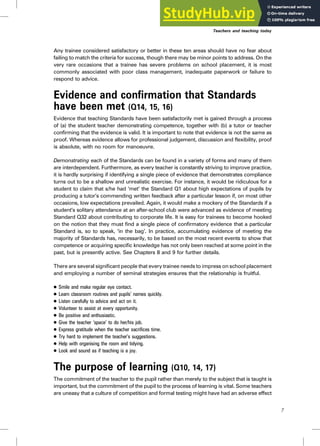 Any trainee considered satisfactory or better in these ten areas should have no fear about
failing to match the criteria for success, though there may be minor points to address. On the
very rare occasions that a trainee has severe problems on school placement, it is most
commonly associated with poor class management, inadequate paperwork or failure to
respond to advice.
Evidence and confirmation that Standards
have been met (Q14, 15, 16)
Evidence that teaching Standards have been satisfactorily met is gained through a process
of (a) the student teacher demonstrating competence, together with (b) a tutor or teacher
confirming that the evidence is valid. It is important to note that evidence is not the same as
proof. Whereas evidence allows for professional judgement, discussion and flexibility, proof
is absolute, with no room for manoeuvre.
Demonstrating each of the Standards can be found in a variety of forms and many of them
are interdependent. Furthermore, as every teacher is constantly striving to improve practice,
it is hardly surprising if identifying a single piece of evidence that demonstrates compliance
turns out to be a shallow and unrealistic exercise. For instance, it would be ridiculous for a
student to claim that s/he had ‘met’ the Standard Q1 about high expectations of pupils by
producing a tutor’s commending written feedback after a particular lesson if, on most other
occasions, low expectations prevailed. Again, it would make a mockery of the Standards if a
student’s solitary attendance at an after-school club were advanced as evidence of meeting
Standard Q32 about contributing to corporate life. It is easy for trainees to become hooked
on the notion that they must find a single piece of confirmatory evidence that a particular
Standard is, so to speak, ‘in the bag’. In practice, accumulating evidence of meeting the
majority of Standards has, necessarily, to be based on the most recent events to show that
competence or acquiring specific knowledge has not only been reached at some point in the
past, but is presently active. See Chapters 8 and 9 for further details.
There are several significant people that every trainee needs to impress on school placement
and employing a number of seminal strategies ensures that the relationship is fruitful.
. Smile and make regular eye contact.
. Learn classroom routines and pupils’ names quickly.
. Listen carefully to advice and act on it.
. Volunteer to assist at every opportunity.
. Be positive and enthusiastic.
. Give the teacher ‘space’ to do her/his job.
. Express gratitude when the teacher sacrifices time.
. Try hard to implement the teacher’s suggestions.
. Help with organising the room and tidying.
. Look and sound as if teaching is a joy.
The purpose of learning (Q10, 14, 17)
The commitment of the teacher to the pupil rather than merely to the subject that is taught is
important, but the commitment of the pupil to the process of learning is vital. Some teachers
are uneasy that a culture of competition and formal testing might have had an adverse effect
Teachers and teaching today
7
 