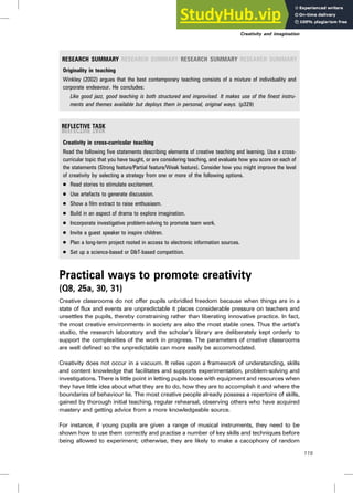 RESEARCH SUMMARY RESEARCH SUMMARY RESEARCH SUMMARY RESEARCH SUMMARY
Originality in teaching
Winkley (2002) argues that the best contemporary teaching consists of a mixture of individuality and
corporate endeavour. He concludes:
Like good jazz, good teaching is both structured and improvised. It makes use of the finest instru-
ments and themes available but deploys them in personal, original ways. (p329)
Creativity in cross-curricular teaching
Read the following five statements describing elements of creative teaching and learning. Use a cross-
curricular topic that you have taught, or are considering teaching, and evaluate how you score on each of
the statements (Strong feature/Partial feature/Weak feature). Consider how you might improve the level
of creativity by selecting a strategy from one or more of the following options.
. Read stories to stimulate excitement.
. Use artefacts to generate discussion.
. Show a film extract to raise enthusiasm.
. Build in an aspect of drama to explore imagination.
. Incorporate investigative problem-solving to promote team work.
. Invite a guest speaker to inspire children.
. Plan a long-term project rooted in access to electronic information sources.
. Set up a science-based or D&T-based competition.
Practical ways to promote creativity
(Q8, 25a, 30, 31)
Creative classrooms do not offer pupils unbridled freedom because when things are in a
state of flux and events are unpredictable it places considerable pressure on teachers and
unsettles the pupils, thereby constraining rather than liberating innovative practice. In fact,
the most creative environments in society are also the most stable ones. Thus the artist’s
studio, the research laboratory and the scholar’s library are deliberately kept orderly to
support the complexities of the work in progress. The parameters of creative classrooms
are well defined so the unpredictable can more easily be accommodated.
Creativity does not occur in a vacuum. It relies upon a framework of understanding, skills
and content knowledge that facilitates and supports experimentation, problem-solving and
investigations. There is little point in letting pupils loose with equipment and resources when
they have little idea about what they are to do, how they are to accomplish it and where the
boundaries of behaviour lie. The most creative people already possess a repertoire of skills,
gained by thorough initial teaching, regular rehearsal, observing others who have acquired
mastery and getting advice from a more knowledgeable source.
For instance, if young pupils are given a range of musical instruments, they need to be
shown how to use them correctly and practise a number of key skills and techniques before
being allowed to experiment; otherwise, they are likely to make a cacophony of random
Creativity and imagination
115
 