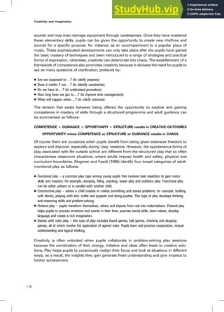 sounds and may even damage equipment through carelessness. Once they have mastered
these elementary skills, pupils can be given the opportunity to create new rhythms and
sounds for a specific purpose: for instance, as an accompaniment to a popular piece of
music. These sophisticated developments can only take place after the pupils have gained
the basic mastery of techniques and been introduced to a range of strategies and practical
forms of expression; otherwise, creativity can deteriorate into chaos. The establishment of a
framework of competence also promotes creativity because it obviates the need for pupils to
ask as many questions of clarification, prefaced by:
. Are we supposed to. ..? (to clarify purpose);
. Does it matter if we . ..? (to identify constraints);
. Do we have to . . .? (to understand procedure);
. How long have we got to. ..? (to improve time management);
. What will happen when. . .? (to clarify outcome).
The tension that exists between being offered the opportunity to explore and gaining
competence in mastery of skills through a structured programme and adult guidance can
be summarised as follows:
COMPETENCE + GUIDANCE + OPPORTUNITY + STRUCTURE results in CREATIVE OUTCOMES
OPPORTUNITY minus COMPETENCE or STRUCTURE or GUIDANCE results in CHAOS
Of course there are occasions when pupils benefit from being given extensive freedom to
explore and discover, especially during ‘play’ sessions. However, the spontaneous forms of
play associated with life outside school are different from the structured play that so often
characterises classroom situations, where adults impose health and safety, physical and
curriculum boundaries. Klugman and Fasoli (1995) identify four broad categories of adult-
monitored play as follows.
. Functional play – a common play type among young pupils that involves task repetition to gain motor
skills and mastery; for example, dumping, filling, stacking, water play and outdoors play. Functional play
can be either solitary or in parallel with another child.
. Constructive play – where a child creates or makes something and solves problems; for example, building
with blocks, playing with arts, crafts and puppets and doing puzzles. This type of play develops thinking
and reasoning skills and problem-solving.
. Pretend play – pupils transform themselves, others and objects from real into make-believe. Pretend play
helps pupils to process emotions and events in their lives, practise social skills, learn values, develop
language and create a rich imagination.
. Games with rules play – this type of play includes board games, ball games, chanting and skipping
games, all of which involve the application of agreed rules. Pupils learn and practise cooperation, mutual
understanding and logical thinking.
Creativity is often unlocked when pupils collaborate in problem-solving play sessions
because the combination of their energy, initiative and ideas often leads to creative solu-
tions. Play helps pupils to consciously realign their focus and look at situations in different
ways; as a result, the insights they gain generate fresh understanding and give impetus to
further achievement.
116
Creativity and imagination
 