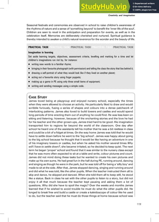 Seasonal festivals and ceremonies are observed in school to raise children’s awareness of
the rhythms of nature and a sense of ‘something beyond’ to benefit the ‘inner life of the soul’.
Children are seen to revel in the anticipation and preparation for events, as well as in the
celebration itself. Memories are deliberately cherished and nurtured. Spiritual guidance is
thereby intended to awaken a child’s natural reverence for the wonder and the beauty of life.
PRACTICAL TASK PRACTICAL TASK PRACTICAL TASK PRACTICAL TASK PRACTICAL TASK
Imagination in learning
Set aside learning targets, objectives, assessment criteria, levelling and marking for a time and let
children’s imaginations run riot by, for instance:
. writing new words to a familiar rhyme;
. bringing in their favourite photograph (with permission) and telling the class the story that lies behind it;
. drawing a self-portrait of what they would look like if they lived on another planet;
. acting out a favourite story using finger puppets;
. making up a game in PE using only three small items of equipment;
. writing and sending messages using a simple code.
CASE STUDY
James loved being at playgroup and enjoyed nursery school, especially the times
when they were allowed to choose an activity. He particularly liked to draw and would
scribble furiously, fusing a series of shapes and colours into a dense patchwork of
interlocking patterns. James also loved to build towers and castles and would spend
long periods of time erecting them out of anything he could find. He was less keen on
sitting and listening; however, because of the enchanting stories and the love he had
for his teacher and the other grown-ups, James tried hard to be good. His imagination
transported him to regions far beyond the world of the classroom. One day after
school he heard one of the assistants tell his mother that he was a bit restless in class
and could be a bit of a fidget at times. On the way home James was told that he would
have to settle down before he went to the ‘big school’. James was happy about going
to the big school because he thought that it would be like having an adventure in one
of his imaginary towers or castles, but when he asked his mother several times Why
will I have to settle down?, she became irritated, so he decided to keep quiet. The next
term he began ‘proper’ school and found that it was similar to the nursery class except
that he was more often expected to sit at a table and write, colour pictures and count.
James did not mind doing these tasks but he wanted to create his own pictures and
make up his own sums. He had great fun in the hall during PE, running around, dancing
and singing as though he were in the park, but he was told off for being a ‘silly boy’ and
made to sit at the side. After that, James stopped dancing, singing and running around
and did what he was told, like the other pupils. When the teacher instructed them all to
skip and dance, he skipped and danced. When she told them all to keep still, he stood
like a statue. Back in class he sat with the other pupils to listen to a story, but did not
enjoy it all that much because the teacher kept pausing and asking them a lot of
questions. Why did she have to spoil the magic? Over the weeks and months James
learned that if he wished to avoid trouble he must do what the other pupils did. He
longed to break free and build a castle or create a kaleidoscope of colour like he used
to do, but the teacher said that he must do those things at home because school was
Creativity and imagination
119
 