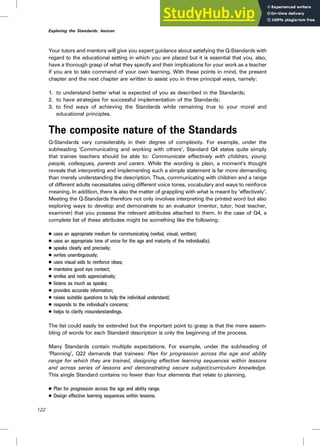 Your tutors and mentors will give you expert guidance about satisfying the Q-Standards with
regard to the educational setting in which you are placed but it is essential that you, also,
have a thorough grasp of what they specify and their implications for your work as a teacher
if you are to take command of your own learning. With these points in mind, the present
chapter and the next chapter are written to assist you in three principal ways, namely:
1. to understand better what is expected of you as described in the Standards;
2. to have strategies for successful implementation of the Standards;
3. to find ways of achieving the Standards while remaining true to your moral and
educational principles.
The composite nature of the Standards
Q-Standards vary considerably in their degree of complexity. For example, under the
subheading ‘Communicating and working with others’, Standard Q4 states quite simply
that trainee teachers should be able to: Communicate effectively with children, young
people, colleagues, parents and carers. While the wording is plain, a moment’s thought
reveals that interpreting and implementing such a simple statement is far more demanding
than merely understanding the description. Thus, communicating with children and a range
of different adults necessitates using different voice tones, vocabulary and ways to reinforce
meaning. In addition, there is also the matter of grappling with what is meant by ‘effectively’.
Meeting the Q-Standards therefore not only involves interpreting the printed word but also
exploring ways to develop and demonstrate to an evaluator (mentor, tutor, host teacher,
examiner) that you possess the relevant attributes attached to them. In the case of Q4, a
complete list of these attributes might be something like the following:
. uses an appropriate medium for communicating (verbal, visual, written);
. uses an appropriate tone of voice for the age and maturity of the individual(s);
. speaks clearly and precisely;
. writes unambiguously;
. uses visual aids to reinforce ideas;
. maintains good eye contact;
. smiles and nods appreciatively;
. listens as much as speaks;
. provides accurate information;
. raises suitable questions to help the individual understand;
. responds to the individual’s concerns;
. helps to clarify misunderstandings.
The list could easily be extended but the important point to grasp is that the mere assem-
bling of words for each Standard description is only the beginning of the process.
Many Standards contain multiple expectations. For example, under the subheading of
‘Planning’, Q22 demands that trainees: Plan for progression across the age and ability
range for which they are trained, designing effective learning sequences within lessons
and across series of lessons and demonstrating secure subject/curriculum knowledge.
This single Standard contains no fewer than four elements that relate to planning.
. Plan for progression across the age and ability range.
. Design effective learning sequences within lessons.
122
Exploring the Standards: lexicon
 