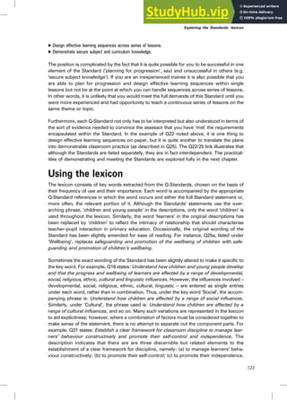 . Design effective learning sequences across series of lessons.
. Demonstrate secure subject and curriculum knowledge.
The position is complicated by the fact that it is quite possible for you to be successful in one
element of the Standard (‘planning for progression’, say) and unsuccessful in others (e.g.
‘secure subject knowledge’). If you are an inexperienced trainee it is also possible that you
are able to plan for progression and design effective learning sequences within single
lessons but not be at the point at which you can handle sequences across series of lessons.
In other words, it is unlikely that you would meet the full demands of this Standard until you
were more experienced and had opportunity to teach a continuous series of lessons on the
same theme or topic.
Furthermore, each Q-Standard not only has to be interpreted but also understood in terms of
the sort of evidence needed to convince the assessor that you have ‘met’ the requirements
encapsulated within the Standard. In the example of Q22 noted above, it is one thing to
design effective learning sequences on paper, but it is quite another to translate the plans
into demonstrable classroom practice (as described in Q25). The Q22/25 link illustrates that
although the Standards are listed separately, they are in fact interdependent. The practical-
ities of demonstrating and meeting the Standards are explored fully in the next chapter.
Using the lexicon
The lexicon consists of key words extracted from the Q-Standards, chosen on the basis of
their frequency of use and their importance. Each word is accompanied by the appropriate
Q-Standard references in which the word occurs and either the full Standard statement or,
more often, the relevant portion of it. Although the Standards’ statements use the over-
arching phrase, ‘children and young people’ in the descriptions, only the word ‘children’ is
used throughout the lexicon. Similarly, the word ‘learners’ in the original descriptions has
been replaced by ‘children’ to reflect the intimacy of relationship that should characterise
teacher–pupil interaction in primary education. Occasionally, the original wording of the
Standard has been slightly amended for ease of reading. For instance, Q25a, listed under
‘Wellbeing’, replaces safeguarding and promotion of the wellbeing of children with safe-
guarding and promotion of children’s wellbeing.
Sometimes the exact wording of the Standard has been slightly altered to make it specific to
the key word. For example, Q18 states: Understand how children and young people develop
and that the progress and wellbeing of learners are affected by a range of developmental,
social, religious, ethnic, cultural and linguistic influences. However, the influences involved –
developmental, social, religious, ethnic, cultural, linguistic – are entered as single entries
under each word, rather than in combination. Thus, under the key word ‘Social’, the accom-
panying phrase is: Understand how children are affected by a range of social influences.
Similarly, under ‘Cultural’, the phrase used is: Understand how children are affected by a
range of cultural influences, and so on. Many such variations are represented in the lexicon
to aid explicitness; however, where a combination of factors must be considered together to
make sense of the statement, there is no attempt to separate out the component parts. For
example, Q31 states: Establish a clear framework for classroom discipline to manage lear-
ners’ behaviour constructively and promote their self-control and independence. The
description indicates that there are are three discernible but related elements to the
establishment of a clear framework for discipline, namely: (a) to manage learners’ beha-
viour constructively; (b) to promote their self-control; (c) to promote their independence.
123
Exploring the Standards: lexicon
 