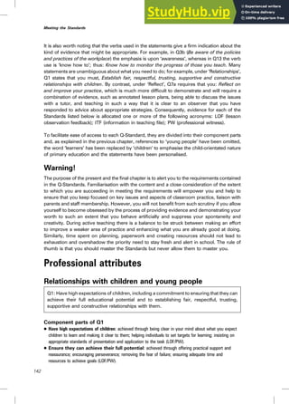 It is also worth noting that the verbs used in the statements give a firm indication about the
kind of evidence that might be appropriate. For example, in Q3b (Be aware of the policies
and practices of the workplace) the emphasis is upon ‘awareness’, whereas in Q13 the verb
use is ‘know how to’; thus: Know how to monitor the progress of those you teach. Many
statements are unambiguous about what you need to do; for example, under ‘Relationships’,
Q1 states that you must, Establish fair, respectful, trusting, supportive and constructive
relationships with children. By contrast, under ‘Reflect’, Q7a requires that you: Reflect on
and improve your practice, which is much more difficult to demonstrate and will require a
combination of evidence, such as annotated lesson plans, being able to discuss the issues
with a tutor, and teaching in such a way that it is clear to an observer that you have
responded to advice about appropriate strategies. Consequently, evidence for each of the
Standards listed below is allocated one or more of the following acronyms: LOF (lesson
observation feedback); ITF (information in teaching file); PW (professional witness).
To facilitate ease of access to each Q-Standard, they are divided into their component parts
and, as explained in the previous chapter, references to ‘young people’ have been omitted,
the word ‘learners’ has been replaced by ‘children’ to emphasise the child-orientated nature
of primary education and the statements have been personalised.
Warning!
The purpose of the present and the final chapter is to alert you to the requirements contained
in the Q-Standards. Familiarisation with the content and a close consideration of the extent
to which you are succeeding in meeting the requirements will empower you and help to
ensure that you keep focused on key issues and aspects of classroom practice, liaison with
parents and staff membership. However, you will not benefit from such scrutiny if you allow
yourself to become obsessed by the process of providing evidence and demonstrating your
worth to such an extent that you behave artificially and suppress your spontaneity and
creativity. During active teaching there is a balance to be struck between making an effort
to improve a weaker area of practice and enhancing what you are already good at doing.
Similarly, time spent on planning, paperwork and creating resources should not lead to
exhaustion and overshadow the priority need to stay fresh and alert in school. The rule of
thumb is that you should master the Standards but never allow them to master you.
Professional attributes
Relationships with children and young people
Q1: Have high expectations of children, including a commitment to ensuring that they can
achieve their full educational potential and to establishing fair, respectful, trusting,
supportive and constructive relationships with them.
Component parts of Q1
. Have high expectations of children: achieved through being clear in your mind about what you expect
children to learn and making it clear to them; helping individuals to set targets for learning; insisting on
appropriate standards of presentation and application to the task (LOF/PW).
. Ensure they can achieve their full potential: achieved through offering practical support and
reassurance; encouraging perseverance; removing the fear of failure; ensuring adequate time and
resources to achieve goals (LOF/PW).
142
Meeting the Standards
 