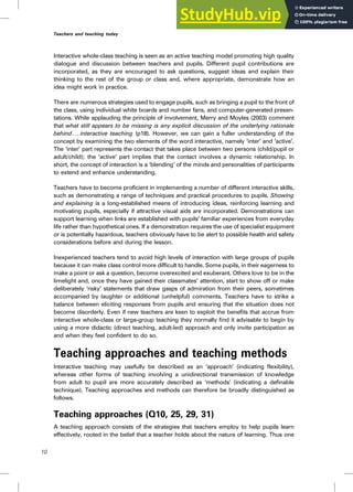 Interactive whole-class teaching is seen as an active teaching model promoting high quality
dialogue and discussion between teachers and pupils. Different pupil contributions are
incorporated, as they are encouraged to ask questions, suggest ideas and explain their
thinking to the rest of the group or class and, where appropriate, demonstrate how an
idea might work in practice.
There are numerous strategies used to engage pupils, such as bringing a pupil to the front of
the class, using individual white boards and number fans, and computer-generated presen-
tations. While applauding the principle of involvement, Merry and Moyles (2003) comment
that what still appears to be missing is any explicit discussion of the underlying rationale
behind . .. interactive teaching (p18). However, we can gain a fuller understanding of the
concept by examining the two elements of the word interactive, namely ‘inter’ and ‘active’.
The ‘inter’ part represents the contact that takes place between two persons (child/pupil or
adult/child); the ‘active’ part implies that the contact involves a dynamic relationship. In
short, the concept of interaction is a ‘blending’ of the minds and personalities of participants
to extend and enhance understanding.
Teachers have to become proficient in implementing a number of different interactive skills,
such as demonstrating a range of techniques and practical procedures to pupils. Showing
and explaining is a long-established means of introducing ideas, reinforcing learning and
motivating pupils, especially if attractive visual aids are incorporated. Demonstrations can
support learning when links are established with pupils’ familiar experiences from everyday
life rather than hypothetical ones. If a demonstration requires the use of specialist equipment
or is potentially hazardous, teachers obviously have to be alert to possible health and safety
considerations before and during the lesson.
Inexperienced teachers tend to avoid high levels of interaction with large groups of pupils
because it can make class control more difficult to handle. Some pupils, in their eagerness to
make a point or ask a question, become overexcited and exuberant. Others love to be in the
limelight and, once they have gained their classmates’ attention, start to show off or make
deliberately ‘risky’ statements that draw gasps of admiration from their peers, sometimes
accompanied by laughter or additional (unhelpful) comments. Teachers have to strike a
balance between eliciting responses from pupils and ensuring that the situation does not
become disorderly. Even if new teachers are keen to exploit the benefits that accrue from
interactive whole-class or large-group teaching they normally find it advisable to begin by
using a more didactic (direct teaching, adult-led) approach and only invite participation as
and when they feel confident to do so.
Teaching approaches and teaching methods
Interactive teaching may usefully be described as an ‘approach’ (indicating flexibility),
whereas other forms of teaching involving a unidirectional transmission of knowledge
from adult to pupil are more accurately described as ‘methods’ (indicating a definable
technique). Teaching approaches and methods can therefore be broadly distinguished as
follows.
Teaching approaches (Q10, 25, 29, 31)
A teaching approach consists of the strategies that teachers employ to help pupils learn
effectively, rooted in the belief that a teacher holds about the nature of learning. Thus one
10
Teachers and teaching today
 