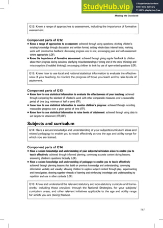 Q12: Know a range of approaches to assessment, including the importance of formative
assessment.
Component parts of Q12
. Know a range of approaches to assessment: achieved through using questions; eliciting children’s
existing knowledge through discussion and written format; setting whole-class internal tests; marking
work with constructive feedback; discussing progress one to one; encouraging peer and self-assessment
where appropriate (LOF).
. Know the importance of formative assessment: achieved through giving regular feedback to children
about their progress during sessions; clarifying misunderstandings (‘wrong end of the stick’ thinking) and
misconceptions (‘muddled thinking’); encouraging children to think by use of open-ended questions (LOF).
Q13: Know how to use local and national statistical information to evaluate the effective-
ness of your teaching, to monitor the progress of those you teach and to raise levels of
attainment.
Component parts of Q13
. Know how to use statistical information to evaluate the effectiveness of your teaching: achieved
through comparing the standard of children’s work with other comparable measures over a reasonable
period of time (e.g. minimum of half a term) (ITF).
. Know how to use statistical information to monitor children’s progress: achieved through recording
measurable progress over a given period of time (ITF).
. Know how to use statistical information to raise levels of attainment: achieved through using data to
set targets for attainment (ITF/LOF).
Subjects and curriculum
Q14: Have a secure knowledge and understanding of your subjects/curriculum areas and
related pedagogy to enable you to teach effectively across the age and ability range for
which you are trained.
Component parts of Q14
. Have a secure knowledge and understanding of your subjects/curriculum areas to enable you to
teach effectively: achieved through informed planning; conveying accurate content during lessons;
answering children’s questions factually (LOF).
. Have a secure knowledge and understanding of pedagogy to enable you to teach effectively:
achieved through planning lessons that build on previous knowledge and understanding; conveying
information verbally and visually; allowing children to explore subject content through play, experimenting
and investigation; drawing together threads of learning and reinforcing knowledge and understanding by
repetition and use in other contexts (LOF).
Q15: Know and understand the relevant statutory and non-statutory curricula and frame-
works, including those provided through the National Strategies, for your subjects/
curriculum areas, and other relevant initiatives applicable to the age and ability range
for which you are [being] trained.
Meeting the Standards
147
 