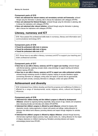 Component parts of Q15
. Know and understand the relevant statutory and non-statutory curricula and frameworks: achieved
through using the information in planning; able to discuss the implications with colleagues (ITF/PW).
. Know and understand the National Strategies: achieved through using the information in planning; able
to discuss the implications with colleagues (ITF/PW).
. Know and understand other relevant initiatives: achieved through using the information in planning;
able to discuss the implications with colleagues (ITF/PW).
Literacy, numeracy and ICT
Q16: Have passed the professional skills tests in numeracy, literacy and information and
communications technology (ICT).
Component parts of Q16
. Passed the professional skills tests in numeracy
. Passed the professional skills tests in literacy
. Passed the professional skills tests in ICT
Q17: Know how to use skills in literacy, numeracy and ICT to support your teaching and
wider professional activities.
Component parts of Q17
. Know how to use skills in literacy, numeracy and ICT to support your teaching: achieved through
well-informed planning; explaining concepts clearly; using technology to support teaching and enhance
children’s learning (ITF/LOF).
. Know how to use skills in literacy, numeracy and ICT to support your wider professional activities:
achieved through maintaining records of children’s progress; keeping an accurate attendance register;
summarising information for colleagues; writing notes and reports to parents that are grammatically
precise and spelt correctly; conveying information to colleagues, written and spoken (ITF/PW).
Achievement and diversity
Q18: Understand how children develop and that the progress and wellbeing of children is
affected by a range of developmental, social, religious, ethnic, cultural and linguistic
influences.
Component parts of Q18
. Understand how children develop and that children’s progress is affected by developmental
influences: achieved by organising learning sequentially; taking account of age, maturity and competence
when interacting formally and informally with children (ITF/LOF/PW).
. Understand that children’s progress is affected by social influences: achieved by keeping child
observation records; making opportunity to interact with parents and siblings; making allowance for
behaviour that reflects home influence; promoting tolerance and respect through integration for activities
(ITF/LOF).
. Understand that children’s progress is affected by religious influences: achieved through becoming
informed about significant religious practices, feasts, special events, etc.; making allowance for the impact
of religious observance on children’s learning (e.g. Ramadan); promoting tolerance and respect;
acknowledging festival times (ITF/LOF).
148
Meeting the Standards
 