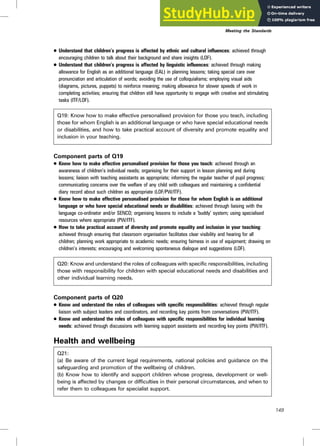. Understand that children’s progress is affected by ethnic and cultural influences: achieved through
encouraging children to talk about their background and share insights (LOF).
. Understand that children’s progress is affected by linguistic influences: achieved through making
allowance for English as an additional language (EAL) in planning lessons; taking special care over
pronunciation and articulation of words; avoiding the use of colloquialisms; employing visual aids
(diagrams, pictures, puppets) to reinforce meaning; making allowance for slower speeds of work in
completing activities; ensuring that children still have opportunity to engage with creative and stimulating
tasks (ITF/LOF).
Q19: Know how to make effective personalised provision for those you teach, including
those for whom English is an additional language or who have special educational needs
or disabilities, and how to take practical account of diversity and promote equality and
inclusion in your teaching.
Component parts of Q19
. Know how to make effective personalised provision for those you teach: achieved through an
awareness of children’s individual needs; organising for their support in lesson planning and during
lessons; liaison with teaching assistants as appropriate; informing the regular teacher of pupil progress;
communicating concerns over the welfare of any child with colleagues and maintaining a confidential
diary record about such children as appropriate (LOF/PW/ITF).
. Know how to make effective personalised provision for those for whom English is an additional
language or who have special educational needs or disabilities: achieved through liaising with the
language co-ordinator and/or SENCO; organising lessons to include a ‘buddy’ system; using specialised
resources where appropriate (PW/ITF).
. How to take practical account of diversity and promote equality and inclusion in your teaching:
achieved through ensuring that classroom organisation facilitates clear visibility and hearing for all
children; planning work appropriate to academic needs; ensuring fairness in use of equipment; drawing on
children’s interests; encouraging and welcoming spontaneous dialogue and suggestions (LOF).
Q20: Know and understand the roles of colleagues with specific responsibilities, including
those with responsibility for children with special educational needs and disabilities and
other individual learning needs.
Component parts of Q20
. Know and understand the roles of colleagues with specific responsibilities: achieved through regular
liaison with subject leaders and coordinators, and recording key points from conversations (PW/ITF).
. Know and understand the roles of colleagues with specific responsibilities for individual learning
needs: achieved through discussions with learning support assistants and recording key points (PW/ITF).
Health and wellbeing
Q21:
(a) Be aware of the current legal requirements, national policies and guidance on the
safeguarding and promotion of the wellbeing of children.
(b) Know how to identify and support children whose progress, development or well-
being is affected by changes or difficulties in their personal circumstances, and when to
refer them to colleagues for specialist support.
Meeting the Standards
149
 