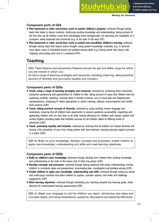 Component parts of Q24
. Plan homework or other out-of-class work to sustain children’s progress: achieved through setting
tasks that relate to lesson contents; reinforcing existing knowledge and understanding; taking account of
the fact that not all children come from advantaged home backgrounds; not assuming the availability of a
computer; easily assessed and monitored (e.g. at the start of the day) (ITF).
. Plan homework or other out-of-class work to extend and consolidate children’s learning: achieved
through setting tasks that require active thought, using present knowledge creatively (e.g. to discover
more about costs of household items) and problem-solving skills (e.g. finding words that rhyme with
‘skipping’ and putting each one in a sentence) (ITF).
Teaching
Q25: Teach lessons and sequences of lessons across the age and ability range for which
you are trained in which you:
(a) Use a range of teaching strategies and resources, including e-learning, taking practical
account of diversity and promoting equality and inclusion.
Component parts of Q25a
. Teach, using a range of teaching strategies and resources: achieved by combining direct instruction,
interactive questioning and opportunities for children to talk; taking account of ways that children learn by
explaining carefully, repetition, locating ideas in familiar contexts, use of visual aids and diagrammatic
representations; employing IT where appropriate to clarify meaning, address misconceptions and modify
draft versions (LOF).
. Teach, taking practical account of diversity: achieved by using carefully chosen language and
vocabulary; ensuring that all children have opportunity to answer questions successfully; respecting and
applauding children who try their best to do well; making allowance for children with weaker spoken and
written English; providing tasks that facilitate success for all children, albeit at differing levels of
attainment (LOF).
. Teach, promoting equality and inclusion: achieved by ensuring that all children are treated decently and
receive a fair proportion of your time; being patient with slow learners; ensuring learning support provision
is in place (LOF).
Q25 (b) Build on prior knowledge, develop concepts and processes, enable children to
apply new knowledge, understanding and skills and meet learning objectives.
Component parts of Q25b
. Build on children’s prior knowledge: achieved through eliciting from children their existing knowledge
and understanding at the start of the lesson and at other key points (LOF).
. Develop concepts and processes: achieved through asking questions that probe understanding; inviting
children to contribute ideas and perspectives; encouraging play, investigation and problem-solving (LOF).
. Enable children to apply new knowledge, understanding and skills: achieved through setting up paired
and small-group activities that allow children to explore, consider options, and make and challenge
suggestions (LOF).
. Meet learning objectives: achieved through orientating your teaching towards key learning goals, while
allowing for unanticipated learning opportunities (LOF).
Q25 (c) Adapt your language to suit the children you teach, introducing new ideas and
concepts clearly, and using explanations, questions, discussions and plenaries effectively.
Meeting the Standards
151
 