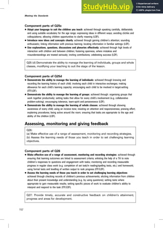 Component parts of Q25c
. Adapt your language to suit the children you teach: achieved through speaking carefully, deliberately
and using suitable vocabulary for the age range; expressing ideas in different ways; avoiding clichés and
colloquialisms; allowing children opportunities to clarify meaning (LOF).
. Introduce new ideas and concepts clearly: achieved through gaining children’s attention; sounding
enthusiastic; linking information with previous learning; locating information in familiar settings (LOF).
. Use explanations, questions, discussions and plenaries effectively: achieved through high levels of
interaction with children and between children; fostering openness, where mistakes and
misunderstandings are treated seriously; inviting contributions; celebrating success (LOF).
Q25 (d) Demonstrate the ability to manage the learning of individuals, groups and whole
classes, modifying your teaching to suit the stage of the lesson.
Component parts of Q25d
. Demonstrate the ability to manage the learning of individuals: achieved through knowing and
recording the learning history of each child; involving each child in interactive exchanges; making
allowance for each child’s learning capacity; encouraging each child to be involved in target-setting
(ITF/LOF).
. Demonstrate the ability to manage the learning of groups: achieved through: organising groups that
work together productively; setting tasks that allow for every child’s involvement (e.g. collaborative
problem-solving); encouraging tolerance, team-spirit and perseverance (LOF).
. Demonstrate the ability to manage the learning of whole classes: achieved through showing
awareness of every child; using an incisive tone; insisting on attention and responsiveness; praising effort;
explaining procedures; being active around the room; ensuring that tasks are appropriate to the age and
ability of the children (LOF).
Assessing, monitoring and giving feedback
Q26:
(a) Make effective use of a range of assessment, monitoring and recording strategies.
(b) Assess the learning needs of those you teach in order to set challenging learning
objectives.
Component parts of Q26
. Make effective use of a range of assessment, monitoring and recording strategies: achieved through
ensuring that learning outcomes are linked to assessment criteria; enlisting the help of a TA to note
children’s responses to questions and engagement with tasks; monitoring and recording measurable
progress in regular class work (e.g. completion of set task/in reading/spelling tests, etc.) and homework;
using formal tests and levelling of written output to rank progress (ITF/LOF).
. Assess the learning needs of those you teach in order to set challenging learning objectives:
achieved through checking records of children’s previous achievements; eliciting information from children
about their present knowledge and understanding (e.g. by using questions); setting tests where
appropriate to gain measurable results; setting specific pieces of work to evaluate children’s ability to
interpret and respond to the task (ITF/LOF).
Q27: Provide timely, accurate and constructive feedback on children’s attainment,
progress and areas for development.
152
Meeting the Standards
 