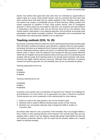 teacher may believe that pupils learn best when they are motivated by opportunities to
explore ideas as a group, while another teacher may be convinced that they learn best
when working alone with tasks that are closely targeted to their individual needs. Again,
one teacher may employ a considerable amount of direct teaching, utilising question and
answer supported by repetition of facts, while another teacher uses an investigative
approach in which pupils are encouraged to raise their own questions and seek solutions
or explanations. One teacher’s style may be informal, using humour and repartee, while
another teacher might adopt a more detached approach, and yet another encourages pupil
participation under strictly controlled conditions. The particularity and innovativeness that
characterises each teaching style classifies it as ‘an approach’.
Teaching methods (Q10, 14, 25)
By contrast, a teaching method involves the use of a teaching technique that provides pupils
with information, explains procedures, gives directions, organises work and uses question-
and-answer technique as an assessment tool. However, teaching is conducted in such a way
that the relationship between teacher and pupil is of relatively little importance. A visiting
teacher could, in theory, enter the classroom and manage the learning process efficiently
(rather like an invigilator during examinations) without forming a bond of understanding and
empathy with the pupils. Such teaching tends to be strongly teacher-directed, with prede-
termined and tightly defined learning outcomes. Although these definitions of teaching
method and teaching approach are not watertight, they can be summarised as follows:
Teaching approaches tend to be:
. flexible;
. interactive;
. relational.
Teaching methods tend to be:
. prescribed;
. didactic;
. impersonal.
In practice, every teacher uses a combination of ‘approach’ and ‘method’; the challenge for
all practitioners is to know which one is appropriate and when it should be employed.
Trainee teachers are more constrained in their teaching style for three reasons.
1. Pupils are used to the class teacher’s and not the student’s style.
2. Students need to explore different teaching styles as part of their training.
3. Students may not possess adequate class management skills to employ an
innovative style.
As trainees often teach for only a proportion of the timetable, they may struggle initially to
find a rhythm to their teaching because of the frequent ‘inert’ periods when they are only
assisting. After a week or two has elapsed, trainees take greater responsibility for planning
and teaching consecutive lessons, with the result that the situation settles and a regular
pattern of teaching emerges.
Teachers and teaching today
11
 