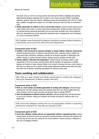 clear about what you want to do during sessions and informing the children; highlighting and guarding
against physical dangers; organising rooms to allow for easy access and good visibility; encouraging
enterprise, questions, ideas and creativity; celebrating success and commiserating with a lack of it; being
open, available, non-judgemental, pleasant, fair and helpful; valuing the child more than the achievement
(LOF).
. Identify opportunities for children to learn in out-of-school contexts: achieved through liaising with the
regular teacher about outdoor curriculum opportunities (including play); identifying locations that provide
for extended learning experiences (particularly very local and easily accessible ones); being imaginative
about how class-based work can be enhanced by educational visits; investigating the use of technology
as a source of information (PW/ITF).
Q31: Establish a clear framework for classroom discipline to manage children’s behaviour
constructively and promote their self-control and independence.
Component parts of Q31
. Establish a clear framework for classroom discipline to manage children’s behaviour constructively:
achieved through being aware of classroom rules and school policy; organising routines carefully and
being explicit about instructions; developing a friendly but no-nonsense approach to relationships with
children; insisting on courtesy and good manners; applying sanctions sparingly and fairly (LOF).
. Promote children’s self-control and independence: achieved through encouraging children to take
responsibility for their own actions; teaching children specific strategies and approaches to handling
disputes and moments of anger; allowing children to be involved in decisions that have a direct impact on
their lives (e.g. taking turns for a popular activity); setting collaborative problem-solving tasks that require
team effort and co-operation; allocating responsibilities for classroom duties (LOF).
Team working and collaboration
Q32: Work as a team member and identify opportunities for working with colleagues,
sharing the development of effective practice with them.
Component parts of Q32
. Work as a team member and identify opportunities for working with colleagues: achieved through
attending team and staff meetings; liaising with assistants about their role; offering insights about key
issues; keeping a record of issues discussed and decisions made at meetings (PW/ITF).
. Share the development of effective practice with them: achieved through being well informed about
an area of the curriculum; offering your expertise with humility and patience; making an effort to be
helpful (PW).
Q33: Ensure that colleagues working with you are appropriately involved in supporting
learning and understand the roles they are expected to fulfil.
Component parts of Q33
. Ensure that colleagues working with you are appropriately involved in supporting learning: achieved
through finding out about the normal role assumed by teaching assistants; discussing with assistants the
way that they perceive their role; making full use of their expertise in lessons; showing a willingness to
learn from all colleagues (PW/ITF).
154
Meeting the Standards
 
