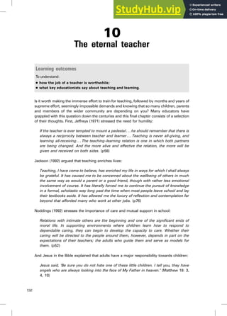 10
The eternal teacher
Learning outcomes
To understand:
. how the job of a teacher is worthwhile;
. what key educationists say about teaching and learning.
Is it worth making the immense effort to train for teaching, followed by months and years of
supreme effort, seemingly impossible demands and knowing that so many children, parents
and members of the wider community are depending on you? Many educators have
grappled with this question down the centuries and this final chapter consists of a selection
of their thoughts. First, Jeffreys (1971) stressed the need for humility:
If the teacher is ever tempted to mount a pedestal. . . he should remember that there is
always a reciprocity between teacher and learner . . . Teaching is never all-giving, and
learning all-receiving . . . The teaching–learning relation is one in which both partners
are being changed. And the more alive and effective the relation, the more will be
given and received on both sides. (p58)
Jackson (1992) argued that teaching enriches lives:
Teaching, I have come to believe, has enriched my life in ways for which I shall always
be grateful. It has caused me to be concerned about the wellbeing of others in much
the same way as would a parent or a good friend, though with rather less emotional
involvement of course. It has literally forced me to continue the pursuit of knowledge
in a formal, scholastic way long past the time when most people leave school and lay
their textbooks aside. It has allowed me the luxury of reflection and contemplation far
beyond that afforded many who work at other jobs. (p76)
Noddings (1992) stresses the importance of care and mutual support in school:
Relations with intimate others are the beginning and one of the significant ends of
moral life. In supporting environments where children learn how to respond to
dependable caring, they can begin to develop the capacity to care. Whether their
caring will be directed to the people around them, however, depends in part on the
expectations of their teachers; the adults who guide them and serve as models for
them. (p52)
And Jesus in the Bible explained that adults have a major responsibility towards children:
Jesus said, ‘Be sure you do not hate one of these little children. I tell you, they have
angels who are always looking into the face of My Father in heaven.’ (Matthew 18: 3,
4, 10)
156
 
