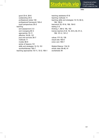 good 23–4, 30–6
outstanding 24–5
professional duties 143
professional framework 143–4
pupil perspectives 20–3
teaching
and assessment 2–3
and managing 82–3
approaches 10–11
effective 18–20, 121
joys and sorrows 26–7
methods 11
modes 48–9
series of lessons 151
skills and strategies 12–13, 151
worthwhileness 156–7
teaching approaches 10–11, 72–3, 100–1
teaching assistants 47–8
teaching methods 11
teaching skills and strategies 12–13, 82–3,
146, 150–5
teamwork 33, 47–8, 108, 154–5
testing 2–3
thinking 1, 68–9, 105, 153
trainee teachers 6–8, 16, 23–5, 64, 91–2,
108, 121–2, 141–2
values 117–19, 139
visual aids 105–6
voice care 106–7
Waldorf-Steiner 118–19
whole class 39–40, 41
worksheets 44
Index
161
 