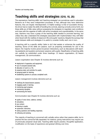 Teaching skills and strategies (Q10, 15, 25)
The expressions ‘teaching skills’ and ‘teaching strategies’ are sometimes used in education
literature as if they were independent processes. In fact, although they have distinctive
features, they are largely interdependent. A helpful analogy is that of successful driving:
the driver has to master the skills of handling the controls, steering correctly and so forth, but
these skills are of little value without possessing the strategies to negotiate road conditions
and cope with the vagaries of traffic with all its complexity and unpredictability. In the same
way, teachers may have a grasp of the teaching skills needed to promote learning, but
unless they also understand the strategies associated with implementation they will falter
when faced with the realities of classroom life and pupils’ reactions. Despite the synergy that
exists between skills and strategies it is useful to consider briefly each one in turn.
A teaching skill is a specific ability (‘able to do’) that assists or enhances the quality of
teaching. Some of the skills are passive, such as preparing worksheets for use in the
lesson; the majority involve person-to-person interactions, such as discussions with teach-
ing assistants and question-and-answer sessions with pupils. Classification of teaching skills
can usefully be subdivided under three headings: (1) lesson organisation; (2) lesson
management; (3) communication.
Lesson organisation (see Chapter 3) involves elements such as:
. deployment of apparatus and equipment;
. use of computer-assisted aids;
. allocation of work to a TA;
. preparing tasks and activities for pupils;
. grouping pupils for learning;
. establishing systems to process completed work.
Lesson management involves elements such as:
. clarifying the lesson/session purpose;
. engaging pupils in learning;
. monitoring pupil progress;
. maintaining discipline;
. summarising the lesson.
Communication (see Chapter 6) involves elements such as:
. quality of voice (tone, cadence, variety);
. articulation;
. eye contact;
. listening to pupils;
. systematic instruction;
. asking questions and handling responses;
. enthusing and praising.
The majority of teaching is concerned with verbally active rather than passive skills, but in
practice the two cannot be fully separated; for instance, giving instructions may require use
of previously prepared visual aids. Teaching skills require practice, thoughtful application,
modification on the basis of experience and gradual refining over time.
12
Teachers and teaching today
 
