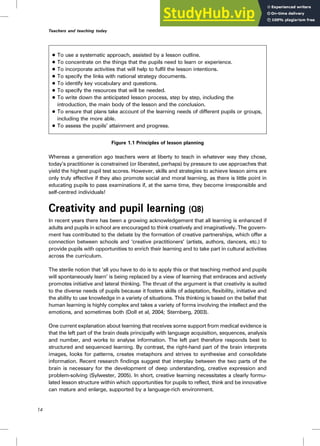. To use a systematic approach, assisted by a lesson outline.
. To concentrate on the things that the pupils need to learn or experience.
. To incorporate activities that will help to fulfil the lesson intentions.
. To specify the links with national strategy documents.
. To identify key vocabulary and questions.
. To specify the resources that will be needed.
. To write down the anticipated lesson process, step by step, including the
introduction, the main body of the lesson and the conclusion.
. To ensure that plans take account of the learning needs of different pupils or groups,
including the more able.
. To assess the pupils’ attainment and progress.
Figure 1.1 Principles of lesson planning
Whereas a generation ago teachers were at liberty to teach in whatever way they chose,
today’s practitioner is constrained (or liberated, perhaps) by pressure to use approaches that
yield the highest pupil test scores. However, skills and strategies to achieve lesson aims are
only truly effective if they also promote social and moral learning, as there is little point in
educating pupils to pass examinations if, at the same time, they become irresponsible and
self-centred individuals!
Creativity and pupil learning (Q8)
In recent years there has been a growing acknowledgement that all learning is enhanced if
adults and pupils in school are encouraged to think creatively and imaginatively. The govern-
ment has contributed to the debate by the formation of creative partnerships, which offer a
connection between schools and ‘creative practitioners’ (artists, authors, dancers, etc.) to
provide pupils with opportunities to enrich their learning and to take part in cultural activities
across the curriculum.
The sterile notion that ‘all you have to do is to apply this or that teaching method and pupils
will spontaneously learn’ is being replaced by a view of learning that embraces and actively
promotes initiative and lateral thinking. The thrust of the argument is that creativity is suited
to the diverse needs of pupils because it fosters skills of adaptation, flexibility, initiative and
the ability to use knowledge in a variety of situations. This thinking is based on the belief that
human learning is highly complex and takes a variety of forms involving the intellect and the
emotions, and sometimes both (Doll et al, 2004; Sternberg, 2003).
One current explanation about learning that receives some support from medical evidence is
that the left part of the brain deals principally with language acquisition, sequences, analysis
and number, and works to analyse information. The left part therefore responds best to
structured and sequenced learning. By contrast, the right-hand part of the brain interprets
images, looks for patterns, creates metaphors and strives to synthesise and consolidate
information. Recent research findings suggest that interplay between the two parts of the
brain is necessary for the development of deep understanding, creative expression and
problem-solving (Sylwester, 2005). In short, creative learning necessitates a clearly formu-
lated lesson structure within which opportunities for pupils to reflect, think and be innovative
can mature and enlarge, supported by a language-rich environment.
14
Teachers and teaching today
 