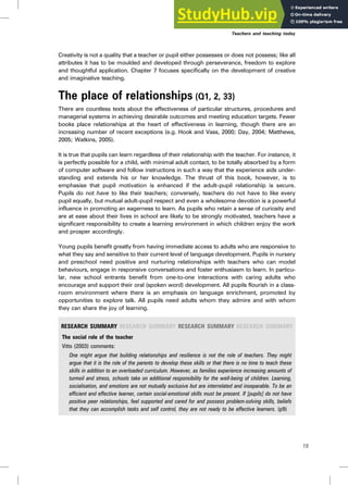 Creativity is not a quality that a teacher or pupil either possesses or does not possess; like all
attributes it has to be moulded and developed through perseverance, freedom to explore
and thoughtful application. Chapter 7 focuses specifically on the development of creative
and imaginative teaching.
The place of relationships (Q1, 2, 33)
There are countless texts about the effectiveness of particular structures, procedures and
managerial systems in achieving desirable outcomes and meeting education targets. Fewer
books place relationships at the heart of effectiveness in learning, though there are an
increasing number of recent exceptions (e.g. Hook and Vass, 2000; Day, 2004; Matthews,
2005; Watkins, 2005).
It is true that pupils can learn regardless of their relationship with the teacher. For instance, it
is perfectly possible for a child, with minimal adult contact, to be totally absorbed by a form
of computer software and follow instructions in such a way that the experience aids under-
standing and extends his or her knowledge. The thrust of this book, however, is to
emphasise that pupil motivation is enhanced if the adult–pupil relationship is secure.
Pupils do not have to like their teachers; conversely, teachers do not have to like every
pupil equally, but mutual adult–pupil respect and even a wholesome devotion is a powerful
influence in promoting an eagerness to learn. As pupils who retain a sense of curiosity and
are at ease about their lives in school are likely to be strongly motivated, teachers have a
significant responsibility to create a learning environment in which children enjoy the work
and prosper accordingly.
Young pupils benefit greatly from having immediate access to adults who are responsive to
what they say and sensitive to their current level of language development. Pupils in nursery
and preschool need positive and nurturing relationships with teachers who can model
behaviours, engage in responsive conversations and foster enthusiasm to learn. In particu-
lar, new school entrants benefit from one-to-one interactions with caring adults who
encourage and support their oral (spoken word) development. All pupils flourish in a class-
room environment where there is an emphasis on language enrichment, promoted by
opportunities to explore talk. All pupils need adults whom they admire and with whom
they can share the joy of learning.
RESEARCH SUMMARY RESEARCH SUMMARY RESEARCH SUMMARY RESEARCH SUMMARY
The social role of the teacher
Vitto (2003) comments:
One might argue that building relationships and resilience is not the role of teachers. They might
argue that it is the role of the parents to develop these skills or that there is no time to teach these
skills in addition to an overloaded curriculum. However, as families experience increasing amounts of
turmoil and stress, schools take on additional responsibility for the well-being of children. Learning,
socialisation, and emotions are not mutually exclusive but are interrelated and inseparable. To be an
efficient and effective learner, certain social-emotional skills must be present. If [pupils] do not have
positive peer relationships, feel supported and cared for and possess problem-solving skills, beliefs
that they can accomplish tasks and self control, they are not ready to be effective learners. (p9)
Teachers and teaching today
15
 