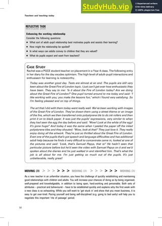 Enhancing the working relationship
Consider the following questions:
. What sort of adult–pupil relationship best motivates pupils and assists their learning?
. How might the relationship be spoiled?
. In what ways can adults convey to children that they are valued?
. What do pupils expect and want from teachers?
CASE STUDY
Rachel was a PGCE student teacher on placement in a Year 4 class. The following entry
in her diary for the day exudes optimism. The high level of adult–pupil interactions and
enthusiasm for learning is noteworthy.
Today was another good day. Tests are almost at an end. The pupils are still very
keen about the Great Fire of London topic. I just can’t get over how enthusiastic they
have been. They say to me: ‘Is it about the Fire of London today? Are we doing
about the Great Fire of London?’ One pupil turned around to me today and said: ‘I
like working with you; you make the lessons fun,’ which I found very satisfying. So
I’m feeling pleased and on top of things.
The art that I did with them today went really well. We’ve been working with images
of the Great Fire of London. They’ve drawn them using a street theme or an image
of the fire, which we then transferred onto polystyrene tile to do ink rollers and then
print it on to black paper. It was just the pupils’ expressions, very similar to when
they had seen the egg the day before and said: ‘Wow! Look at the white of the egg!
It’s gone huge!’ And today it was the same when I peeled the paper off the inked
polystyrene tiles and they shouted: ‘Wow, look at that!’ They just love it. They really
enjoy doing all the artwork. They’re just so thrilled about the Great Fire of London.
Even one of the pupils that’s got speech and language difficulties and has additional
adult help because he finds it very difficult to concentrate came in, looked at one of
the pictures and said: ‘Look, that’s Samuel Pepys, that is!’ He hadn’t seen that
particular picture before but he’d seen the video with Samuel Pepys on it and we’d
spoken about the diaries and he just walked in and identified him. That’s what the
job is all about for me. I’m just getting so much out of the pupils. It’s just
unbelievable, really great!
MOVING ON > > > > > > MOVING ON > > > > > > MOVING ON
As a new teacher in an unfamiliar situation, you have the challenge of quickly establishing and maintaining
good relationships with children and adults. You will increase your chances of doing so by being organised,
well-prepared and knowledgeable, in addition to being open, hard-working and personable. Both sets of
attributes – practical and behavioural – have to be established quickly and explains why the first week with
a new class is so exhausting. While you will want to ‘get stuck in’ and show that you mean business, it is
easy to get over-tired. Pacing yourself and being self-disciplined (e.g. going to bed early) will help you to
negotiate this important ‘rite of passage’ period.
16
Teachers and teaching today
 