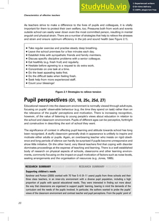As teachers strive to make a difference to the lives of pupils and colleagues, it is vitally
important for them to protect their own welfare, too. Pressures both from work and events
outside school can easily wear down even the most committed person, resulting in mental
anguish and physical strain. There are a number of strategies that help to relieve the stresses
and strain and ensure optimum efficiency in the job and sound health (see Figure 2.1).
. Take regular exercise and practise steady deep breathing.
. Leave the school premises for a few minutes each day.
. Establish links with sympathetic friends and family members.
. Discuss specific discipline problems with a senior colleague.
. Eat healthily (e.g. fresh fruit) and regularly.
. Hesitate before agreeing to a request to do extra work.
. Concentrate on one task at a time.
. Do the least appealing tasks first.
. Do the difficult tasks when feeling fresh.
. Seek help from more experienced staff.
. Count your blessings!
Figure 2.1 Strategies to relieve tension
Pupil perspectives (Q1, 18, 25c, 25d, 27)
Educational research into the classroom environment is normally viewed through adult eyes,
focusing on pupils’ observable behaviour (e.g. the time they spend on task) rather than on
the relevance of the pupils’ perceptions and motivation. There is increasing recognition,
however, of the value of listening to young people’s views about education in relation to
the school and classroom environment. Pupils of different ages can be perceptive, forthright
and constructive in describing the sort of school they want.
The significance of context in affecting pupil learning and attitude towards school has long
been recognised. A stuffy classroom generally drab in appearance is unlikely to inspire and
motivate either adults or pupils. Again, an overbearing teacher who insists on rigid obedi-
ence and long periods of silence can hardly be surprised if pupils become unresponsive and
show little initiative. On the other hand, very liberal teachers find that coping with disorder
dominates proceedings at the expense of teaching and learning. There is a well established
body of research on physical aspects of schools, classrooms and other learning environ-
ments, commonly focusing on the impact on pupil motivation of factors such as noise levels,
seating arrangements and the organisation of resources (e.g. Jones, 1995).
RESEARCH SUMMARY RESEARCH SUMMARY RESEARCH SUMMARY RESEARCH SUMMARY
Supporting children’s needs
Kershner and Ponton (2000) worked with 70 Year 5–6 (9–11 years) pupils from three schools and their
three class teachers, in an inner-city environment with a diverse pupil population, including a high
proportion of pupils with special educational needs. They were interested in finding out more about
the way that classrooms are organised to support pupils’ learning, bearing in mind the demands of the
curriculum and the needs of the pupils involved. In particular, the authors wanted to probe the pupils’
views of the classroom environment and contrast teacher and pupil perceptions. From the pupils’ point of
20
Characteristics of effective teachers
 
