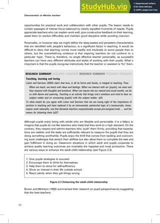 opportunities for practical work and collaboration with other pupils. The lesson needs to
contain passages of intense focus balanced by clearly signalled moments of respite. Pupils
appreciate teachers who can explain work well, give constructive feedback on their learning,
assist them to resolve difficulties and maintain good discipline while avoiding coercion.
Personality, or however else we might define the deep-seated and persistent characteristics
that are identified with people’s behaviour, is a significant factor in teaching. It would be
difficult to deny that teaching comes more readily and intuitively to some people than to
others, but the overwhelming evidence is that inspiring teachers do not conform to a
particular ‘type’. There is, therefore, no single effective teacher personality, as successful
teachers can have very different attributes and styles of working with their pupils. What is
important is that the pupils recognise instinctively that the teacher or assistant is ‘for’ them.
RESEARCH SUMMARY RESEARCH SUMMARY RESEARCH SUMMARY RESEARCH SUMMARY
Teaching, learning and loving
Liston and Garrison (2004) claim that love, in all its forms and facets, is integral to teaching. Thus:
When we teach, we teach with ideas and feelings. When we interact with our [pupils], we react and
they respond with thoughts and emotions. When we inquire into our natural and social worlds, we do
so with desire and yearning. Teaching is an activity that brings one’s emotions and mind to bear on
subject matter and on connecting [pupils] with the subject matter. (p5)
To what extent do you agree with Liston and Garrison that we are losing sight of the importance of
emotion in teaching and have replaced it by an instrumental, patriarchal logic of a bureaucratic, linear,
means–ends rationality, one that demands teachers unquestionably accept pre-assigned ends . . . and the
means for obtaining them (p2)?
Although pupils enjoy being with adults who are likeable and personable, it is a fallacy to
imagine that pupils do not like teachers who insist that they work to a high standard. On the
contrary, they respect and admire teachers who ‘push’ them firmly, providing that expecta-
tions are realistic and the tasks are sufficiently relevant to reassure the pupils that they are
doing something worthwhile. Pupils enjoy the thrill that comes from tackling and overcom-
ing work challenges that stretch their abilities but also allow them to complete the task and
gain fulfilment in doing so. Classroom situations in which adult and pupils cooperate to
achieve quality learning outcomes are invariably the happiest and most productive. There
are various ways to enhance the adult–child relationship (see Figure 2.3).
1. Give pupils strategies to succeed.
2. Encourage them to think for themselves.
3. Help them to strive for self-sufficiency.
4. Show an interest in their life outside school.
5. React calmly when they get things wrong.
Figure 2.3 Enhancing the adult–child relationship
Brown and McIntyre (1993) summarised their research on pupil perspectives by suggesting
that the best teachers:
22
Characteristics of effective teachers
 