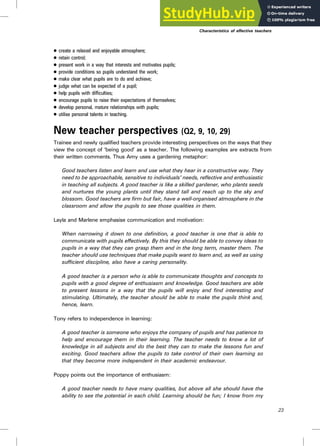 . create a relaxed and enjoyable atmosphere;
. retain control;
. present work in a way that interests and motivates pupils;
. provide conditions so pupils understand the work;
. make clear what pupils are to do and achieve;
. judge what can be expected of a pupil;
. help pupils with difficulties;
. encourage pupils to raise their expectations of themselves;
. develop personal, mature relationships with pupils;
. utilise personal talents in teaching.
New teacher perspectives (Q2, 9, 10, 29)
Trainee and newly qualified teachers provide interesting perspectives on the ways that they
view the concept of ‘being good’ as a teacher. The following examples are extracts from
their written comments. Thus Amy uses a gardening metaphor:
Good teachers listen and learn and use what they hear in a constructive way. They
need to be approachable, sensitive to individuals’ needs, reflective and enthusiastic
in teaching all subjects. A good teacher is like a skilled gardener, who plants seeds
and nurtures the young plants until they stand tall and reach up to the sky and
blossom. Good teachers are firm but fair, have a well-organised atmosphere in the
classroom and allow the pupils to see those qualities in them.
Layla and Marlene emphasise communication and motivation:
When narrowing it down to one definition, a good teacher is one that is able to
communicate with pupils effectively. By this they should be able to convey ideas to
pupils in a way that they can grasp them and in the long term, master them. The
teacher should use techniques that make pupils want to learn and, as well as using
sufficient discipline, also have a caring personality.
A good teacher is a person who is able to communicate thoughts and concepts to
pupils with a good degree of enthusiasm and knowledge. Good teachers are able
to present lessons in a way that the pupils will enjoy and find interesting and
stimulating. Ultimately, the teacher should be able to make the pupils think and,
hence, learn.
Tony refers to independence in learning:
A good teacher is someone who enjoys the company of pupils and has patience to
help and encourage them in their learning. The teacher needs to know a lot of
knowledge in all subjects and do the best they can to make the lessons fun and
exciting. Good teachers allow the pupils to take control of their own learning so
that they become more independent in their academic endeavour.
Poppy points out the importance of enthusiasm:
A good teacher needs to have many qualities, but above all she should have the
ability to see the potential in each child. Learning should be fun; I know from my
Characteristics of effective teachers
23
 