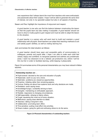 own experience that I always learnt the most from teachers who were enthusiastic
and passionate about their subject. I hope I will be able to generate the same kind
of interest, not only in my specialist subject but also in all aspects of teaching.
Nasser and Fleur highlight the importance of enjoyment and respect:
A good teacher is one who can find the balance between constructing the lesson
so that the pupils learn but also making it enjoyable. A good teacher should not
have to shout or bully pupils to gain respect and must be able to adapt the lesson
to the situation.
A good teacher is a person who will work hard to build and maintain a good
relationship with all pupils. Good teachers can adapt their teaching methods to suit
and satisfy pupils’ abilities, as well as making learning fun.
Jack summarises the ideal situation as follows:
A good teacher should have open and accessible paths of communication to
colleagues, parents and pupils alike. I hope I am able to make each child feel
valued, happy and confident; to recognise potential and address any problematic
areas. I want my classroom to be a relaxed, yet productive one, where I will be
firm but fair in order to facilitate learning, while keeping it pleasurable.
Figure 2.4 summarises some of the personal characteristics you may have noticed in fellow
teachers.
Outstanding teachers are †
. Pupil-centred: devoted to the care and education of pupils.
. Passionate: work is a joy not a chore.
. Optimistic: problems are viewed as opportunities.
. Proactive: initiating rather than remaining passive.
. Curious: finding out about how systems work and why decisions are made.
. Persistent: never saying never.
. Knowledge-hungry: constantly striving to learn.
. Energetic: maintaining an enthusiastic approach.
. Flexible: responsive to changing circumstances.
. Self-responsible: refusing to blame others.
. Frugal: squeezing the most out of every situation.
. Meticulous: paying close attention to detail.
. Visionary: taking a long-term view.
. Collaborative: promoting team effort.
. Time-sensitive: putting most effort into priorities.
. Dream-makers: going for gold and enthusing others to do the same.
Figure 2.4 Personal characteristics of outstanding teachers
24
Characteristics of effective teachers
 