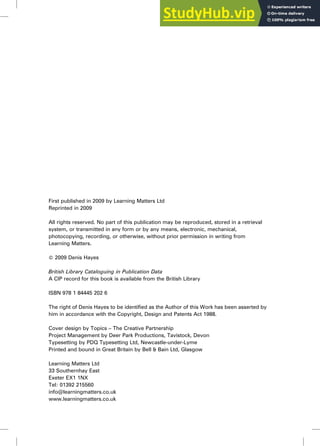First published in 2009 by Learning Matters Ltd
Reprinted in 2009
All rights reserved. No part of this publication may be reproduced, stored in a retrieval
system, or transmitted in any form or by any means, electronic, mechanical,
photocopying, recording, or otherwise, without prior permission in writing from
Learning Matters.
ß 2009 Denis Hayes
British Library Cataloguing in Publication Data
A CIP record for this book is available from the British Library
ISBN 978 1 84445 202 6
The right of Denis Hayes to be identified as the Author of this Work has been asserted by
him in accordance with the Copyright, Design and Patents Act 1988.
Cover design by Topics – The Creative Partnership
Project Management by Deer Park Productions, Tavistock, Devon
Typesetting by PDQ Typesetting Ltd, Newcastle-under-Lyme
Printed and bound in Great Britain by Bell & Bain Ltd, Glasgow
Learning Matters Ltd
33 Southernhay East
Exeter EX1 1NX
Tel: 01392 215560
info@learningmatters.co.uk
www.learningmatters.co.uk
 